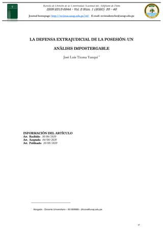 Revista de Derecho de la Universidad Nacional del Altiplano de Puno
ISSN 2313-6944 – Vol. 5 Núm. 1 (2020) 35 – 46
Journal homepage: http://revistas.unap.edu.pe/rd/ E-mail: revistaderecho@unap.edu.pe
35
LA DEFENSA EXTRAJUDICIAL DE LA POSESIÓN: UN
ANÁLISIS IMPOSTERGABLE
José Luis Ticona Yanqui *
INFORMACIÓN DEL ARTÍCULO
Art. Recibido: 30/06/2020
Art. Aceptado: 04/08/2020
Art. Publicado: 10/08/2020
* Abogado - Docente Universitario – 951809989 – jlticona@unap.edu.pe
 