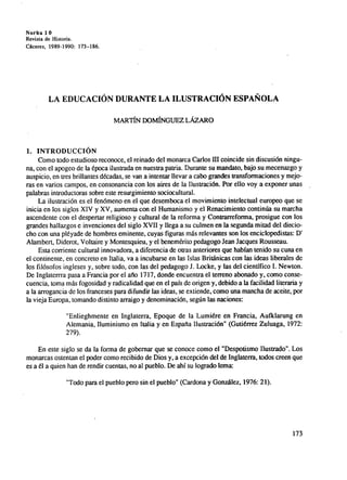 Norba 1 0
Revista de Historia.
Cáceres, 1989-1990: 173-186.
LA EDUCACION DURANTE LA ILUSTRACIÓN ESPAÑOLA
MARTÍN DOMÍNGUEZ LÁZARO
1. INTRODUCCION
Como todo estudioso reconoce, el reinado del monarca Carlos ffl coincide sin discusión ningu-
na, con el apogeo de la época ilusirada en nuestra patria. Durante su mandato, bajo su mecenazgo y
auspicio, en tres brillantes décadas, se van a intentar llevar a cabo grandes transformaciones y mejo-
ras en varios campos, en consonancia con los aires de la Bustración. Por ello voy a exponer unas
palabras introductoras sobre este resurgimiento sociocultural.
La ilustración es el fenómeno en el que desemboca el movimiento intelectual europeo que se
inicia en los siglos XIV y XV, aumenta con el Humanismo y el Renacimiento contin ŭa su marcha
ascendente con el despertar religioso y cultural de la reforma y Contrarreforma, prosigue con los
grandes hallazgos e invenciones del siglo XVII y llega a su culmen en la segunda mitad del diecio-
cho con una pléyade de hombres eminente, cuyas figuras más relevantes son los enciclopedistas: D'
Alambert, Diderot, Voltaire y Montesquieu, y el benemérito pedagogo Jean Jacques Rousseau.
Esta corriente cultural innovadora, a diferencia de otras anteriores que habían tenido su cuna en
el continente, en concreto en Italia, va a incubarse en las Islas Británicas con las ideas liberales de
los filósofos ingleses y, sobre todo, con las del pedagogo J. Locke, y las del científico I. Newton.
De Inglatema pasa a Francia por el año 1717, donde encuentra el terreno abonado y, como conse-
cuencia, toma más fogosidad y radicalidad que en el país de origen y, debido a la facilidad literaria y
a la arrogancia de los franceses para difundir las ideas, se extiende, como una mancha de aceite, por
la vieja Europa, tomando distinto arraigo y denominación, seg ŭn las naciones:
"Enlieghmente en Inglaterra, Epoque de la Lumiére en Francia, Aufklarung en
Alemania, Iluminismo en Italia y en España Ilustración" (Gutiérrez Zuluaga, 1972:
279).
En este siglo se da la forma de gobernar que se conoce como el "Despotismo Ilustrado". Los
monarcas ostentan el poder como recibido de Dios y, a excepción del de Inglaterra, todos creen que
es a él a quien han de rendir cuentas, no al pueblo. De ahí su logrado lema:
"Todo para el pueblo pero sin el pueblo" (Cardona y Gonzá1ez, 1976: 21).
173
 