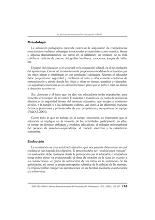 ISSN 0213-8464 • Revista Interuniversitaria de Formación del Profesorado, 19(3), (2005), 153-167 163
La educación emocional en educación infantil
Metodología
La actuación pedagógica pretende potenciar la adquisición de competencias
emocionales mediante estrategias emocionales y vivenciales como cuentos, títeres
y algunas dramatizaciones; así como en la utilización de recursos de la vida
cotidiana: noticias de prensa, fotografías familiares, canciones, juegos de falda,
etc.
El papel del educador, y en especial en la educación infantil, es el de mediador
del aprendizaje. Como tal, constantemente proporciona modelos de actuación que
los niños imitan e interiorizan en sus conductas habituales. Además el educador
debe proporcionar seguridad y confianza al niño o niña creando contextos de
comunicación y afecto donde los niños y niñas se sientan queridos y valorados.
La seguridad emocional es un elemento básico para que el niño o niña se atreva
a descubrir su entorno.
Sus vivencias y el trato que les den sus educadores serán importantes para
fomentar el concepto de sí mismo. El maestro o maestra es un punto de referencia
afectivo y de seguridad dentro del contexto educativo, que acogen y contienen
al niño, a la familia y a las diferentes culturas, así como a las diferentes maneras
de hacer personales y profesionales de sus compañeros y compañeras de equipo
(PALOU, 2004).
Como todo lo que se trabaja en el campo emocional, es interesante que el
educador se implique en la vivencia de las actividades participando en ellas,
se centre en diversos enfoques y modelos educativos: el enfoque constructivista
del proceso de enseñanza-aprendizaje, el modelo sistémico y la orientación
humanista.
Evaluación
La evaluación es una actividad valorativa que nos permite determinar en qué
medida se han logrado los objetivos. El principio debe ser “evaluar para mejorar”.
La evaluación debe realizarse desde la percepción que el educador o educadora
tenga sobre cómo ha evolucionado el clima de relación de la clase en cuanto a
sus interacciones, el grado de satisfacción de los niños en la realización de las
actividades, así como la propia percepción subjetiva de la utilidad de las mismas.
Es imprescindible recoger las apreciaciones de las familias mediante cuestionarios
y/o entrevistas.
 