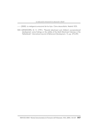 ISSN 0213-8464 • Revista Interuniversitaria de Formación del Profesorado, 19(3), (2005), 153-167 167
La educación emocional en educación infantil
—— (2000). La inteligencia emocional de los hijos. Cómo desarrollarla. Madrid: EOS.
VAN UZENDOORN, M. H. (1991). “Parental attachment and children’s socioemotional
development: some findings on the validity of the Adult Attachment Interview in the
Netherlands”. International Journal of Behavioral Development, 14, pp. 375-394.
 