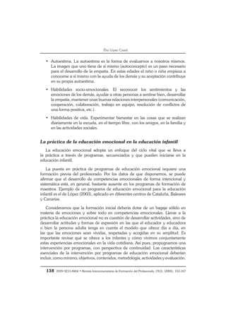 158 ISSN 0213-8464 • Revista Interuniversitaria de Formación del Profesorado, 19(3), (2005), 153-167
Èlia López Cassà
• Autoestima. La autoestima es la forma de evaluarnos a nosotros mismos.
La imagen que uno tiene de sí mismo (autoconcepto) es un paso necesario
para el desarrollo de la empatía. En estas edades el niño o niña empieza a
conocerse a sí mismo con la ayuda de los demás y su aceptación contribuye
en su propia autoestima.
• Habilidades socio-emocionales. El reconocer los sentimientos y las
emociones de los demás, ayudar a otras personas a sentirse bien, desarrollar
la empatía, mantener unas buenas relaciones interpersonales (comunicación,
cooperación, colaboración, trabajo en equipo, resolución de conflictos de
una forma positiva, etc.).
• Habilidades de vida. Experimentar bienestar en las cosas que se realizan
diariamente en la escuela, en el tiempo libre, con los amigos, en la familia y
en las actividades sociales.
La práctica de la educación emocional en la educación infantil
La educación emocional adopta un enfoque del ciclo vital que se lleva a
la práctica a través de programas, secuenciados y que pueden iniciarse en la
educación infantil.
La puesta en práctica de programas de educación emocional requiere una
formación previa del profesorado. Por los datos de que disponemos, se puede
afirmar que el desarrollo de competencias emocionales de forma intencional y
sistemática está, en general, bastante ausente en los programas de formación de
maestros. Ejemplo de un programa de educación emocional para la educación
infantil es el de López (2003), aplicado en diferentes centros de Cataluña, Baleares
y Canarias.
Consideramos que la formación inicial debería dotar de un bagaje sólido en
materia de emociones y sobre todo en competencias emocionales. Llevar a la
práctica la educación emocional no es cuestión de desarrollar actividades, sino de
desarrollar actitudes y formas de expresión en las que el educador y educadora
o bien la persona adulta tenga en cuenta el modelo que ofrece día a día, en
las que las emociones sean vividas, respetadas y acogidas en su amplitud. Es
importante revisar qué se ofrece a los infantes y cómo vivimos conjuntamente
estas experiencias emocionales en la vida cotidiana. Así pues, propugnamos una
intervención por programas, con perspectiva de continuidad. Las características
esenciales de la intervención por programas de educación emocional deberían
incluir, como mínimo, objetivos, contenidos, metodología, actividades y evaluación.
 