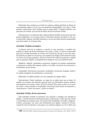 160 ISSN 0213-8464 • Revista Interuniversitaria de Formación del Profesorado, 19(3), (2005), 153-167
Èlia López Cassà
Materiales: Dos carteles con el título de noticias y debajo del título el dibujo de
una expresión alegre y el otro con una expresión desagradable. Los niños y niñas
pueden confeccionar estos carteles para su grupo-clase. Cuadernos-libreta, una
para tipo de noticias, que servirá de diario de las emociones vividas.
Orientaciones: La confección del cuaderno-libreta también servirá para que éste
pueda desplazarse con el grupo clase en diferentes espacios escolares en los que
se desarrolle cualquier actividad educativa y en las que estén diversos especialistas
que intervengan en el grupo clase.
Actividad: El globo mensajero
A primera hora de la mañana o cuando se crea necesario, a medida que
realizan el saludo de forma individual a los niños y niñas, se anima al alumnado
para que se siente formando un círculo con la intención de que se vean las caras.
Se presenta un globo en el que hay una expresión de alegría. Éste circula de mano
en mano a la vez que pregunta: ¿Cómo te sientes? Se realiza la pregunta a medida
que va pasando el globo, acompañando la pregunta con una expresión facial.
Objetivos: Adquirir vocabulario emocional, expresar los propios sentimientos
y emociones a través del lenguaje verbal y no verbal, reconocer las emociones y
sentimientos de los demás.
Contenidos: Conciencia emocional/ vocabulario emocional, lenguaje verbal y
no verbal, expresión de sentimientos y emociones.
Materiales: Un globo pintado con una expresión de alegría /títere.
Orientaciones: Puede sustituirse, en lugar de un globo que sea un títere. Es
posible que durante las primeras sesiones sean los educadores quienes realicen
esta pregunta a los niños y niñas: ¿Cómo te sientes? Pero, poco a poco se ve como
los niños y niñas asimilan el vocabulario emocional como forma de expresión y
comunicación: ¿cómo me siento?, ¿cómo te sientes?
Actividad: El libro de las emociones
Esta actividad consiste en presentar una emoción a trabajar, por ejemplo la
alegría, y de ella buscamos información para confeccionar un libro que sea vivido
y compartido por el grupo-clase. Se pueden traer fotografías, recuerdos, imágenes,
cuentos, personajes, así como qué entendemos por alegría, cuando la vivimos,
cuando la viven los demás, si nos gusta o no sentirnos alegres, etc. Es un libro que
 