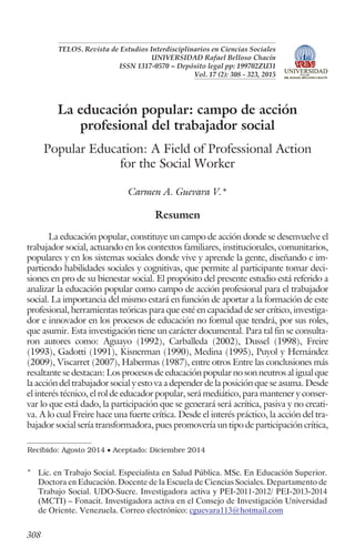 TELOS. Revista de Estudios Interdisciplinarios en Ciencias Sociales
UNIVERSIDAD Rafael Belloso Chacín
ISSN 1317-0570 ~ Depósito legal pp: 199702ZU31
Vol. 17 (2): 308 - 323, 2015
La educación popular: campo de acción
profesional del trabajador social
Popular Education: A Field of Professional Action
for the Social Worker
Carmen A. Guevara V.*
Resumen
La educación popular, constituye un campo de acción donde se desenvuelve el
trabajador social, actuando en los contextos familiares, institucionales, comunitarios,
populares y en los sistemas sociales donde vive y aprende la gente, diseñando e im-
partiendo habilidades sociales y cognitivas, que permite al participante tomar deci-
siones en pro de su bienestar social. El propósito del presente estudio está referido a
analizar la educación popular como campo de acción profesional para el trabajador
social. La importancia del mismo estará en función de aportar a la formación de este
profesional, herramientas teóricas para que esté en capacidad de ser crítico, investiga-
dor e innovador en los procesos de educación no formal que tendrá, por sus roles,
que asumir. Esta investigación tiene un carácter documental. Para tal fin se consulta-
ron autores como: Aguayo (1992), Carballeda (2002), Dussel (1998), Freire
(1993), Gadotti (1991), Kisnerman (1990), Medina (1995), Puyol y Hernández
(2009), Viscarret (2007), Habermas (1987), entre otros Entre las conclusiones más
resaltante se destacan: Los procesos de educación popular no son neutros al igual que
la acción del trabajador social y esto va a depender de la posición que se asuma. Desde
el interés técnico, el rol de educador popular, será mediático, para mantener y conser-
var lo que está dado, la participación que se generará será acrítica, pasiva y no creati-
va. A lo cual Freire hace una fuerte crítica. Desde el interés práctico, la acción del tra-
bajador social sería transformadora, pues promovería un tipo de participación crítica,
308
Recibido: Agosto 2014 · Aceptado: Diciembre 2014
* Lic. en Trabajo Social. Especialista en Salud Pública. MSc. En Educación Superior.
Doctora en Educación. Docente de la Escuela de Ciencias Sociales. Departamento de
Trabajo Social. UDO-Sucre. Investigadora activa y PEI-2011-2012/ PEI-2013-2014
(MCTI) – Fonacit. Investigadora activa en el Consejo de Investigación Universidad
de Oriente. Venezuela. Correo electrónico: cguevara113@hotmail.com
 