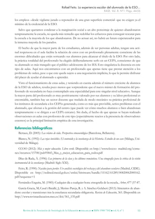 Revista de la Asociación de Sociología de la Educación l rase.ase.es l ISSN 1988-7302 l vol. 8, nº 1 55
los empleos –desde vigilante jurado a reponedor de una gran superficie comercial- que no exigen ya el
mínimo de la credencial de la ESO.
Salvo que queramos condenar a la marginación social a un alto porcentaje de quienes abandonaron
tempranamente la escuela, no queda más remedio que redoblar los esfuerzos para conseguir rescatar para
la escuela a la mayoría de los que abandonaron. De no actuar así, no habrá un futuro esperanzador para
la inmensa mayoría de los parados.
El hecho de que la mayor parte de los estudiantes, además de ser personas adultas, tengan una acti-
tud respetuosa en el aula facilita la relación de estos con un profesorado plenamente consciente de las
enormes dificultades que están sorteando sus alumnos para alcanzar el título de la ESO. Por otro lado,
la práctica totalidad del profesorado ha elegido deliberadamente serlo en un CEPA, conscientes de que
su alumnado es más tranquilo que el público adolescente de los IES. Esto singulariza la docencia en este
tipo de aulas. Aquí nos encontramos con un profesorado que apenas tiene que prestar atención a los
problemas de orden, pese a que este queda sujeto a una negociación implícita, lo que le permite disfrutar
del placer de ayudar al alumnado a aprender.
Visto el funcionamiento de estas aulas, y teniendo en cuenta además el número creciente de alumnos
de la ESO de adultos, resulta poco menos que sorprendente que el nuevo máster de formación del pro-
fesorado de secundaria no haya contemplado una especialidad para este singular nivel educativo. Aunque
la mayor parte del profesorado es muy positivamente valorado por sus alumnos y su labor profesional es
encomiable, también hay un sector docente que traslada de modo mecánico su práctica profesional de
los institutos de secundaria a los CEPAs generando, como es más que previsible, serios problemas con el
alumnado, que afectan a la gestión del centro (que puede ver cómo muchos alumnos o bien abandonan
tempranamente o se dirigen a un CEPA cercano). Sin duda, el hecho de que apenas se hayan realizado
observaciones en aulas con profesores de este tipo (especialmente reacios a la presencia de observadores
externos) es la principal limitación empírica de esta investigación.
Referencias bibliográficas
Bertaux, D. (2005): Los relatos de vida. Perspectiva etnosociológica (Barcelona, Bellaterra).
Blanco, N. (1992): Las rejas invisibles. El contenido y la enseñanza de la Historia. Estudio de un caso (Málaga, Uni-
versidad de Málaga).
CCOO (2012): Más y mejor educación. Libro verde. Disponible en http://www.feccoo- madrid.org/comu-
nes/recursos/15708/pub95843_Mas_y_mejor_educacion_para_todos.pdf
Díaz de Rada, Á. (1996): Los primeros de la clase y los últimos románticos. Una etnografía para la crítica de la visión
instrumental de la enseñanza (Madrid: Siglo XXI).
Feito, R. (1990): Nacidos para perder. Un análisis sociológico del rechazo y del abandono escolares (Madrid, CIDE).
Disponible en http://redined.mecd.gob.es/xmlui/bitstream/handle/11162/61289/00820062000162.
pdf?sequence=1
Fernández Enguita, M. (1985): Cualquier día a cualquier hora: etnografía de la escuela, Arbor, 477 (57-87.
García Gracia, M; Casal i Batallé, J.; Merino Pareja, R. y A. Sánchez Gelabert (2013): Itinerarios de aban-
dono escolar y transiciones tras la enseñanza secundaria obligatoria. Revista de Educación, 361. Disponible en
http://www.revistaeducacion.mec.es/doi/361_135.pdf
Rafael Feito. La experiencia escolar del alumnado de la ESO...
RASE. Vol. 8. Nº1: Págs. 44-56
RASE_VOL_8_1.indd 55 26/01/15 15:20
 