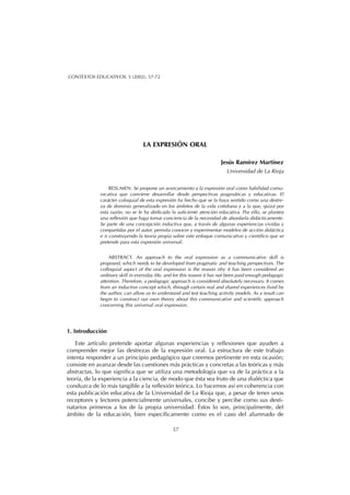 LA EXPRESIÓN ORAL
Jesús Ramírez Martínez
Universidad de La Rioja
RESUMEN. Se propone un acercamiento a la expresión oral como habilidad comu-
nicativa que conviene desarrollar desde perspectivas pragmáticas y educativas. El
carácter coloquial de esta expresión ha hecho que se la haya sentido como una destre-
za de dominio generalizado en los ámbitos de la vida cotidiana y a la que, quizá por
esta razón, no se le ha dedicado la suficiente atención educativa. Por ello, se plantea
una reflexión que haga tomar conciencia de la necesidad de abordarla didácticamente.
Se parte de una concepción inductiva que, a través de algunas experiencias vividas y
compartidas por el autor, permita conocer y experimentar modelos de acción didáctica
e ir construyendo la teoría propia sobre este enfoque comunicativo y científico que se
pretende para esta expresión universal.
ABSTRACT. An approach to the oral expression as a communicative skill is
proposed, which needs to be developed from pragmatic and teaching perspectives. The
colloquial aspect of the oral expression is the reason nhy it has been considered an
ordinary skill in everyday life, and for this reason it has not been paid enough pedagogic
attention. Therefore, a pedagogic approach is considered absolutely necessary. It comes
from an inductive concept which, through certain real and shared experiences lived by
the author, can allow us to understand and test teaching activity models. As a result can
begin to construct our own theory about this communicative and scientific approach
concerning this universal oral expression.
1. Introducción
Este artículo pretende aportar algunas experiencias y reflexiones que ayuden a
comprender mejor las destrezas de la expresión oral. La estructura de este trabajo
intenta responder a un principio pedagógico que creemos pertinente en esta ocasión;
consiste en avanzar desde las cuestiones más prácticas y concretas a las teóricas y más
abstractas, lo que significa que se utiliza una metodología que va de la práctica a la
teoría, de la experiencia a la ciencia, de modo que ésta sea fruto de una dialéctica que
conduzca de lo más tangible a la reflexión teórica. Lo hacemos así en coherencia con
esta publicación educativa de la Universidad de La Rioja que, a pesar de tener unos
receptores y lectores potencialmente universales, concibe y percibe como sus desti-
natarios primeros a los de la propia universidad. Éstos lo son, principalmente, del
ámbito de la educación, bien específicamente como es el caso del alumnado de
57
CONTEXTOS EDUCATIVOS, 5 (2002), 57-72
 