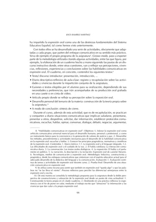 ha impartido la expresión oral como una de las destrezas fundamentales del Sistema
Educativo Español, tal como hemos visto anteriormente.
Con todos ellos se ha desarrollado una serie de actividades, obviamente que adap-
tadas a cada grupo, que parten del enfoque comunicativo en su sentido más práctico.
Sirva de ejemplo el propio programa de la asignatura8
. Grosso modo, paso a exponer
parte de la metodología utilizada citando algunas actividades, entre las que figura, por
ejemplo, la elaboración de un cuaderno hecho a mano siguiendo las pautas de un dis-
curso instructivo donde, entre otras cuestiones, van a reflejar sus percepciones, viven-
cias, reflexiones, experiencias y conclusiones sobre las habilidades comunicativas en
expresión oral. El cuaderno, en concreto, contendrá los siguientes textos:9
• Texto/ discurso introductor: presentación, introducción, ...
• Diario descriptivo-reflexivo de aula-clase: registro y recapitulación sobre las activi-
dades y vivencias durante la impartición conjunta de la asignatura.
• Guiones o textos elegidos por el alumno para su oralización, dependiendo de sus
necesidades y preferencias, que irán acompañados de su producción oral grabada
en una casete o en cinta de vídeo.
• Artículo propio donde se refleje su percepción sobre la exposición oral.
• Desarrollo personal del temario de la materia: construcción de la teoría propia sobre
la asignatura.10
• A modo de conclusión: síntesis de cierre.
Durante el curso, además de esta actividad, que es de recapitulación, se practican
y comparten a diario situaciones comunicativas que implican saludarse, presentarse,
presentar a otros, despedirse, solicitar, dar información, establecer protocolos comu-
nicativos, escuchar, hablar, opinar, conversar, dialogar, debatir, negociar, argumentar,
66
JESÚS RAMÍREZ MARTÍNEZ
8. “Habilidades comunicativas en expresión oral”: Objetivos: 1. Valorar la expresión oral como
vehículo comunicativo universal esencial para el desarrollo humano, personal y profesional, y como
un instrumento básico para la convivencia y la generación de valores de justicia y paz. 2. Desarrollar
los métodos, procedimientos y actividades necesarios para el desarrollo de la habilidad comunicativa
en la expresión oral: escuchar y hablar. 3. Conocer los principios pragmáticos, normativos y científicos
de la expresión oral. Contenidos: 1. Marco teórico: 1.1. La expresión oral y el lenguaje integrado. 1.2.
Las dificultades de expresión oral y el cuidado de la voz. 2. El habla cotidiana: La interacción comu-
nicativa diaria. 3. La conversación: Los textos orales dialógicos. 4. La exposición: El habla y el parla-
mento en público. 5. La narración, la descripción y la recitación: Expresión oral de carácter literario.
6. Tecnologías, medios de comunicación y expresión oral. Metodología: Inductiva, constructivista y
pragmática, desde los enfoques comunicativos que sintonizan con el espíritu educativo actual para el
adecuado desarrollo de la didáctica del lenguaje y la comunicación. Evaluación: 1. Evaluación conti-
nua de tareas y actividades de expresión oral durante curso. 2. Prueba final: Desarrollo de una situa-
ción comunicativa en expresión oral.
9. Se utiliza como recurso para sentir que también en expresión oral “queda algo” y que las pala-
bras no “se las lleva el viento”. Proceso reflexivo para percibir las diferencias/ semejanzas entre la
expresión oral y escrita.
10. De esta manera se consolida la metodología propuesta para la asignatura desde la doble pers-
pectiva de constructivismo y valoración de la expresión oral desde un punto de vista actitudinal: 1.
Construyendo la teoría propia en el citado cuaderno. 2. Destilando en una práctica reflexiva la expe-
riencia con el fin de poner en valor, mediante el trabajo escrito que “almacena” la información y las
vivencias que dan valor a la propia expresión oral.
 