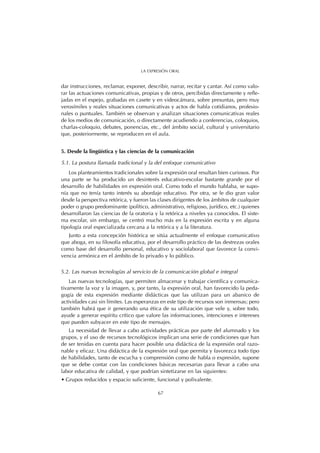 dar instrucciones, reclamar, exponer, describir, narrar, recitar y cantar. Así como valo-
rar las actuaciones comunicativas, propias y de otros, percibidas directamente y refle-
jadas en el espejo, grabadas en casete y en videocámara, sobre presuntas, pero muy
verosímiles y reales situaciones comunicativas y actos de habla cotidianos, profesio-
nales o puntuales. También se observan y analizan situaciones comunicativas reales
de los medios de comunicación, o directamente acudiendo a conferencias, coloquios,
charlas-coloquio, debates, ponencias, etc., del ámbito social, cultural y universitario
que, posteriormente, se reproducen en el aula.
5. Desde la lingüística y las ciencias de la comunicación
5.1. La postura llamada tradicional y la del enfoque comunicativo
Los planteamientos tradicionales sobre la expresión oral resultan bien curiosos. Por
una parte se ha producido un desinterés educativo-escolar bastante grande por el
desarrollo de habilidades en expresión oral. Como todo el mundo hablaba, se supo-
nía que no tenía tanto interés su abordaje educativo. Por otra, se le dio gran valor
desde la perspectiva retórica, y fueron las clases dirigentes de los ámbitos de cualquier
poder o grupo predominante (político, administrativo, religioso, jurídico, etc.) quienes
desarrollaron las ciencias de la oratoria y la retórica a niveles ya conocidos. El siste-
ma escolar, sin embargo, se centró mucho más en la expresión escrita y en alguna
tipología oral especializada cercana a la retórica y a la literatura.
Junto a esta concepción histórica se sitúa actualmente el enfoque comunicativo
que aboga, en su filosofía educativa, por el desarrollo práctico de las destrezas orales
como base del desarrollo personal, educativo y sociolaboral que favorece la convi-
vencia armónica en el ámbito de lo privado y lo público.
5.2. Las nuevas tecnologías al servicio de la comunicación global e integral
Las nuevas tecnologías, que permiten almacenar y trabajar científica y comunica-
tivamente la voz y la imagen, y, por tanto, la expresión oral, han favorecido la peda-
gogía de esta expresión mediante didácticas que las utilizan para un abanico de
actividades casi sin límites. Las esperanzas en este tipo de recursos son inmensas; pero
también habrá que ir generando una ética de su utilización que vele y, sobre todo,
ayude a generar espíritu crítico que valore las informaciones, intenciones e intereses
que pueden subyacer en este tipo de mensajes.
La necesidad de llevar a cabo actividades prácticas por parte del alumnado y los
grupos, y el uso de recursos tecnológicos implican una serie de condiciones que han
de ser tenidas en cuenta para hacer posible una didáctica de la expresión oral razo-
nable y eficaz. Una didáctica de la expresión oral que permita y favorezca todo tipo
de habilidades, tanto de escucha y comprensión como de habla o expresión, supone
que se debe contar con las condiciones básicas necesarias para llevar a cabo una
labor educativa de calidad, y que podrían sintetizarse en las siguientes:
• Grupos reducidos y espacio suficiente, funcional y polivalente.
67
LA EXPRESIÓN ORAL
 