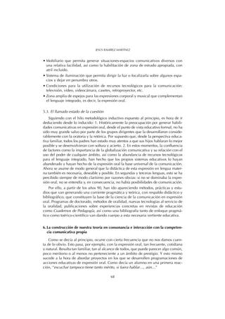 • Mobiliario que permita generar situaciones-espacios comunicativos diversos con
una relativa facilidad, así como la habilitación de zona de estrado apropiada, con
atril incluido.
• Sistema de iluminación que permita dirigir la luz o focalizarla sobre algunos espa-
cios y dejar en penumbra otros.
• Condiciones para la utilización de recursos tecnológicos para la comunicación:
televisión, vídeo, videocámara, casetes, retroproyector, etc.
• Zona amplia de espejos para las expresiones corporal y musical que complementan
el lenguaje integrado, es decir, la expresión oral.
5.3. El llamado estado de la cuestión
Siguiendo con el hilo metodológico inductivo expuesto al principio, es hora de ir
deduciendo desde lo inducido: 1. Históricamente la preocupación por generar habili-
dades comunicativas en expresión oral, desde el punto de vista educativo formal, no ha
sido muy grande salvo por parte de los grupos dirigentes que la desarrollaron conside-
rablemente con la oratoria y la retórica. Por supuesto que, desde la perspectiva educa-
tiva familiar, todos los padres han estado muy atentos a que sus hijos hablaran lo mejor
posible y se desenvolvieran con soltura y acierto. 2. En estos momentos, la confluencia
de factores como la importancia de la globalización comunicativa y su relación con el
uso del poder de cualquier ámbito, así como la abundancia de recursos tecnológicos
para el lenguaje integrado, han hecho que los propios sistemas educativos lo hayan
abanderado y hayan hecho de la expresión oral la base universal de la comunicación.
Ahora se asume de modo general que la didáctica de esta expresión en lengua mater-
na también es necesaria, deseable y posible. En segundas y terceras lenguas, esto se ha
percibido siempre de modo clarísimo por razones obvias: si no se dominaba la expre-
sión oral, no se entendía y, en consecuencia, no había posibilidades de comunicación.
Por ello, a partir de los años 90, han ido apareciendo métodos, prácticas y estu-
dios que van generando una corriente pragmática y teórica, con respaldo didáctico y
bibliográfico, que constituyen la base de la ciencia de la comunicación en expresión
oral. Programas de doctorado, métodos de oralidad, nuevas tecnologías al servicio de
la oralidad, publicaciones sobre experiencias concretas en revistas de educación
como Cuadernos de Pedagogía, así como una bibliografía tanto de enfoque pragmá-
tico como toérico-científico van dando cuerpo a esta necesaria vertiente educativa.
6. La construcción de nuestra teoría en consonancia e interacción con la competen-
cia comunicativa propia
Como se decía al principio, ocurre con cierta frecuencia que no nos damos cuen-
ta de lo obvio. Esto pasa, por ejemplo, con la expresión oral, tan frecuente, cotidiana
y natural. Resulta tan familiar, tan al alcance de todos, que puede parecer algo común,
poco meritorio o al menos no perteneciente a un ámbito de prestigio. Y esto mismo
sucede a la hora de abordar proyectos en los que se desarrollen programaciones de
acciones educativas de expresión oral. Como decía un alumno en una primera reac-
ción, “escuchar tampoco tiene tanto mérito, si fuera hablar…, aún…”
68
JESÚS RAMÍREZ MARTÍNEZ
 