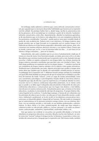 Sin embargo, todos sabemos y sentimos que, como vehículo comunicativo univer-
sal, por supuesto que es necesario desarrollar habilidades que favorezcan la expresión
oral de calidad. Da prestigio hablar bien y, desde luego, facilita la autoconstrucción
de las personas y de la sociedad que se constituye a partir de la relación, fundamen-
talmente comunicativa, entre ellas. Aparentemente, abordar la enseñanza-aprendiza-
je de esta destreza que, en lo básico, está adquirida y con una competencia dentro de
los parámetros considerados “normales”, puede parecer tarea poco rentable desde el
punto de vista academicista. Todavía más si nos referimos a la lengua materna, pues
puede extrañar que se haga hincapié en la expresión oral en nuestra lengua, en el
habla de ese idioma en el que hemos empezado a demandar, sentir, pensar, amar, rela-
cionarnos con nuestros entornos afectivos cercanos y con nuestra cultura. Parece que
se tiende a pensar que, en fin, si eso lo hacemos todos los días…; si aún fuera en un
idioma o lengua extranjera…, pero en la nuestra…
Naturalmente, este autor considera que es un error el planteamiento citado por él
mismo en clave de ironía. Error bienintencionado, sin duda, pero error al fin y al cabo.
Recordemos que venimos manteniendo que la expresión oral es más, bastante más que
escuchar y hablar en registro coloquial en una lengua dada. Los mismos alumnos de
lengua materna extranjera manifiestan que perciben esto con claridad al decir “tam-
bién tengo problemas en expresión oral en mi propia lengua…”, mientras muchos de
sus compañeros de lengua materna asienten con la cabeza u otros gestos afirmativos.
Tendremos que ir planteando, por tanto, algunos principios que ayuden a romper otras
tantas ideas que impiden que se aborde con naturalidad y sentido práctico la necesa-
ria pedagogía de la expresión oral. Y debemos hacerlo porque siempre ha constituido
una gran dificultad añadida esa presunción de que el manejo de la oralidad es una des-
treza de tenemos de modo “natural”, como un rasgo de nuestra personalidad, como
una característica psicológica o psicolingüística forjada desde la más tierna infancia.
Aceptando que algo de ello hay y que las experiencias y el modo de abordar la comu-
nicación oral en la infancia condicionan desarrollos posteriores, no es menos cierto
que se puede y se debe seguir trabajando educativamente el desarrollo de otros pro-
cedimientos educativos y comunicativos que nos hagan más diestros y más hábiles,
más eficaces en nuestra comunicación. Actualmente parece que, al menos en los foros
educativos, se plantea la necesidad de este tipo de programas. El propio Sistema Edu-
cativo Español así lo confirma. Y resulta lógico porque, si hemos de ser coherentes con
los principios de educar para la vida y no sólo para el mero desarrollo escolar, acadé-
mico, intelectual o profesional, se ha de incidir en las destrezas comunicativas nece-
sarias para un desarrollo global e integral del ser humano. De este modo se conseguirá
que se autoconstruya en la necesaria armonía consigo mismo, con sus entornos afec-
tivos, con sus entornos sociales y, más tarde, en sus ámbitos profesionales y adminis-
trativos. Es decir, dicho a lo claro, armónicamente, de modo que haya sintonía y
coherencia entre su vida privada, pública e, incluso, personal, y en todas sus dimen-
siones: autoconcepto, autoestima, espiritualidad, creatividad, estética, etc.
Esto que parece tan evidente se encuentra con grandes dificultades a la hora de
abordarse en programas educativos concretos. Resulta mucho más habitual y se sien-
te como más “normal” trabajar la lengua escrita, la literatura, la gramática y otros con-
tenidos de comunicación y lenguaje que la expresión oral. Del mismo modo, también
69
LA EXPRESIÓN ORAL
 