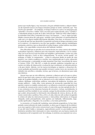 parece que resulta lógico, muy necesario y de gran utilidad enseñar y adquirir destre-
zas de expresión oral en una lengua extranjera porque se siente, realmente, que “hay
mucho que aprender”. Sin embargo, en lengua materna es como si se prejuzgara que
“aprender a escuchar y hablar” fuera una tarea poco especializada, poco “científica”
y redundante porque se parte de la idea cierta de que “todos los niños saben hablar y
se entienden entre ellos y entienden las cosas y las expresan…”; eso sí, según las habi-
lidades comunicativas de cada quien –sentidas como inherentes a la personalidad de
cada uno y en alguna medida difícilmente alterables. Pues bien, es necesario caer en
la cuenta de que hay que desarrollar la expresión oral tanto en lengua extranjera como
en la materna, y la experiencia nos dice que pueden y deben seguirse metodologías
semejantes, prácticas, para su desarrollo en ambas lenguas: ambas saldrían muy bene-
ficiadas y las capacidades comunicativas del hablante, también.
Otra dificultad que se percibía era la sensación de una cierta carencia de métodos
evaluadores rigurosos y objetivos para esta expresión; especialmente, si se la compa-
raba con la escrita en la que los textos son tangibles y permanentes y existe una vasta
tradición educativa. Como se dice coloquialmente, “lo escrito, escrito queda”; sin
embargo, el habla, la comprensión… ¿cómo la valoramos desde un punto de vista
práctico, con criterio académico o escolar, muy mediatizado por la gran valoración
de lo permanente y contrastable en todo momento? Pues bien, recurriendo de nuevo
a Cassany (1994: 129; 186-187), a modo de ejemplo, podemos comprobar que se
cuenta con tablas de observación y evaluación que constituyen un referente práctico
y de gran interés. Además, con las nuevas tecnologías se registran y almacenan dis-
cursos grabados permanentes que pueden revisarse cuantas veces sea necesario con
métodos más sencillos y cómodos, incluso, que la lectura, sin desmerecer para nada
esta destreza.
Quizás haya que ser más reflexivos, comenzar a observar qué es lo que se valora,
qué es lo que tiene valor y poner en valor la expresión oral, y caer en la cuenta del gran
poder de la palabra hablada y de su relevancia en la vida cotidiana: artistas, comuni-
cadores, ideólogos, sindicalistas, políticos, marcadores de tendencias, locutores, per-
sonajes públicos…, todos ellos, como personas de reconocida capacidad de crear
opinión y ejercer su modelo comunicativo y su influencia a través de su expresión oral
en medios de comunicación como la radio y la televisión, nos dan ejemplo de ello. Y,
si nos centramos en las relaciones humanas de cercanía e, incluso, sociolaborales, la
expresión oral lleva también la voz cantante, aunque los documentos escritos sean los
que acaben almacenando la información más elaborada de ciencia, técnica, de rela-
ciones comerciales o jurídicas. Pero, al fin y al cabo, éstos tan sólo acaban recogiendo
la síntesis de todas las intercomunicaciones e intercambios informativos en lenguaje
integrado, orales principalmente, entre quienes van hablando, reflexionando, nego-
ciando significados y llegando a los acuerdos y a los textos pertinentes.
La economía y el mundo del marketing, esencialmente pragmáticos, lo han inter-
pretado comercialmente de modo inmediato: es obvio que el negocio de las telefoní-
as es muy superior al del correo convencional y que el lenguaje integrado que supone
el uso del móvil (habla y mensajería, especialmente juvenil, es una tendencia y un
fenómeno semiótico bien interesante en estos momentos) son una buena muestra de
la importancia de la expresión oral. Sin embargo, la sentimos una expresión tan cerca-
70
JESÚS RAMÍREZ MARTÍNEZ
 