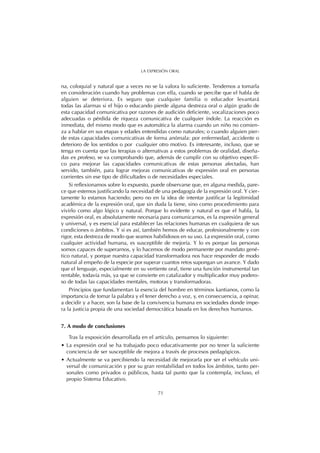 na, coloquial y natural que a veces no se la valora lo suficiente. Tendemos a tomarla
en consideración cuando hay problemas con ella, cuando se percibe que el habla de
alguien se deteriora. Es seguro que cualquier familia o educador levantará
todas las alarmas si el hijo o educando pierde alguna destreza oral o algún grado de
esta capacidad comunicativa por razones de audición deficiente, vocalizaciones poco
adecuadas o pérdida de riqueza comunicativa de cualquier índole. La reacción es
inmediata, del mismo modo que es automática la alarma cuando un niño no comien-
za a hablar en sus etapas y edades entendidas como naturales; o cuando alguien pier-
de estas capacidades comunicativas de forma anómala: por enfermedad, accidente o
deterioro de los sentidos o por cualquier otro motivo. Es interesante, incluso, que se
tenga en cuenta que las terapias o alternativas a estos problemas de oralidad, diseña-
das ex profeso, se va comprobando que, además de cumplir con su objetivo específi-
co para mejorar las capacidades comunicativas de estas personas afectadas, han
servido, también, para lograr mejoras comunicativas de expresión oral en personas
corrientes sin ese tipo de dificultades o de necesidades especiales.
Si reflexionamos sobre lo expuesto, puede observarse que, en alguna medida, pare-
ce que estemos justificando la necesidad de una pedagogía de la expresión oral. Y cier-
tamente lo estamos haciendo; pero no en la idea de intentar justificar la legitimidad
académica de la expresión oral, que sin duda la tiene, sino como procedimiento para
vivirlo como algo lógico y natural. Porque lo evidente y natural es que el habla, la
expresión oral, es absolutamente necesaria para comunicarnos, es la expresión general
y universal, y es esencial para establecer las relaciones humanas en cualquiera de sus
condiciones o ámbitos. Y si es así, también hemos de educar, profesionalmente y con
rigor, esta destreza de modo que seamos habilidosos en su uso. La expresión oral, como
cualquier actividad humana, es susceptible de mejoría. Y lo es porque las personas
somos capaces de superarnos, y lo hacemos de modo permanente por mandato gené-
tico natural, y porque nuestra capacidad transformadora nos hace responder de modo
natural al empeño de la especie por superar cuantos retos supongan un avance. Y dado
que el lenguaje, especialmente en su vertiente oral, tiene una función instrumental tan
rentable, todavía más, ya que se convierte en catalizador y multiplicador muy podero-
so de todas las capacidades mentales, motoras y transformadoras.
Principios que fundamentan la esencia del hombre en términos kantianos, como la
importancia de tomar la palabra y el tener derecho a voz, y, en consecuencia, a opinar,
a decidir y a hacer, son la base de la convivencia humana en sociedades donde impe-
ra la justicia propia de una sociedad democrática basada en los derechos humanos.
7. A modo de conclusiones
Tras la exposición desarrollada en el artículo, pensamos lo siguiente:
• La expresión oral se ha trabajado poco educativamente por no tener la suficiente
conciencia de ser susceptible de mejora a través de procesos pedagógicos.
• Actualmente se va percibiendo la necesidad de mejorarla por ser el vehículo uni-
versal de comunicación y por su gran rentabilidad en todos los ámbitos, tanto per-
sonales como privados o públicos, hasta tal punto que la contempla, incluso, el
propio Sistema Educativo.
71
LA EXPRESIÓN ORAL
 
