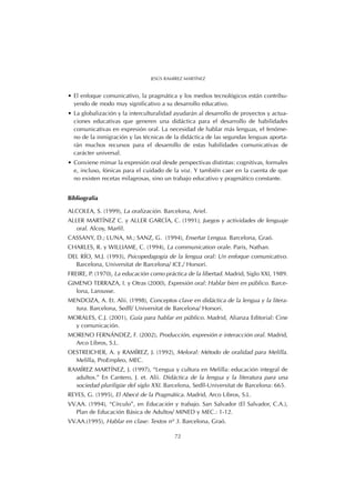 • El enfoque comunicativo, la pragmática y los medios tecnológicos están contribu-
yendo de modo muy significativo a su desarrollo educativo.
• La globalización y la interculturalidad ayudarán al desarrollo de proyectos y actua-
ciones educativas que generen una didáctica para el desarrollo de habilidades
comunicativas en expresión oral. La necesidad de hablar más lenguas, el fenóme-
no de la inmigración y las técnicas de la didáctica de las segundas lenguas aporta-
rán muchos recursos para el desarrollo de estas habilidades comunicativas de
carácter universal.
• Conviene mimar la expresión oral desde perspectivas distintas: cognitivas, formales
e, incluso, fónicas para el cuidado de la voz. Y también caer en la cuenta de que
no existen recetas milagrosas, sino un trabajo educativo y pragmático constante.
Bibliografía
ALCOLEA, S. (1999), La oralización. Barcelona, Ariel.
ALLER MARTÍNEZ C. y ALLER GARCÍA, C. (1991), Juegos y actividades de lenguaje
oral. Alcoy, Marfil.
CASSANY, D.; LUNA, M.; SANZ, G. (1994), Enseñar Lengua. Barcelona, Graó.
CHARLES, R. y WILLIAME, C. (1994), La communication orale. Paris, Nathan.
DEL RÍO, M.J. (1993), Psicopedagogía de la lengua oral: Un enfoque comunicativo.
Barcelona, Universitat de Barcelona/ ICE./ Horsori.
FREIRE, P. (1970), La educación como práctica de la libertad. Madrid, Siglo XXI, 1989.
GIMENO TERRAZA, I. y Otras (2000), Expresión oral: Hablar bien en público. Barce-
lona, Larousse.
MENDOZA, A. Et. Alii. (1998), Conceptos clave en didáctica de la lengua y la litera-
tura. Barcelona, Sedll/ Universitat de Barcelona/ Horsori.
MORALES, C.J. (2001), Guía para hablar en público. Madrid, Alianza Editorial: Cine
y comunicación.
MORENO FERNÁNDEZ, F. (2002), Producción, expresión e interacción oral. Madrid,
Arco Libros, S.L.
OESTREICHER, A. y RAMÍREZ, J. (1992), Meloral: Método de oralidad para Melilla.
Melilla, ProEmpleo, MEC.
RAMÍREZ MARTÍNEZ, J. (1997), “Lengua y cultura en Melilla: educación integral de
adultos.” En Cantero, J. et. Alii. Didáctica de la lengua y la literatura para una
sociedad pluriligüe del siglo XXI. Barcelona, Sedll-Universitat de Barcelona: 665.
REYES, G. (1995), El Abecé de la Pragmática. Madrid, Arco Libros, S.L.
VV.AA. (1994), “Círculo”, en Educación y trabajo. San Salvador (El Salvador, C.A.),
Plan de Educación Básica de Adultos/ MINED y MEC.: 1-12.
VV.AA.(1995), Hablar en clase: Textos nº 3. Barcelona, Graó.
72
JESÚS RAMÍREZ MARTÍNEZ
 