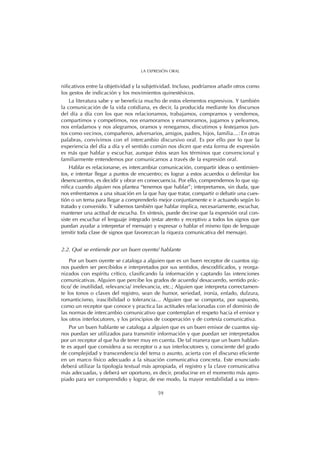 nificativos entre la objetividad y la subjetividad. Incluso, podríamos añadir otros como
los gestos de indicación y los movimientos quinestésicos.
La literatura sabe y se beneficia mucho de estos elementos expresivos. Y también
la comunicación de la vida cotidiana, es decir, la producida mediante los discursos
del día a día con los que nos relacionamos, trabajamos, compramos y vendemos,
compartimos y competimos, nos enamoramos y enamoramos, jugamos y peleamos,
nos enfadamos y nos alegramos, oramos y renegamos, discutimos y festejamos jun-
tos como vecinos, compañeros, adversarios, amigos, padres, hijos, familia…: En otras
palabras, convivimos con el intercambio discursivo oral. Es por ello por lo que la
experiencia del día a día y el sentido común nos dicen que esta forma de expresión
es más que hablar y escuchar, aunque éstos sean los términos que convencional y
familiarmente entendemos por comunicarnos a través de la expresión oral.
Hablar es relacionarse, es intercambiar comunicación, compartir ideas o sentimien-
tos, e intentar llegar a puntos de encuentro; es lograr a estos acuerdos o delimitar los
desencuentros, es decidir y obrar en consecuencia. Por ello, comprendemos lo que sig-
nifica cuando alguien nos plantea “tenemos que hablar”; interpretamos, sin duda, que
nos enfrentamos a una situación en la que hay que tratar, compartir o debatir una cues-
tión o un tema para llegar a comprenderlo mejor conjuntamente e ir actuando según lo
tratado y convenido. Y sabemos también que hablar implica, necesariamente, escuchar,
mantener una actitud de escucha. En síntesis, puede decirse que la expresión oral con-
siste en escuchar el lenguaje integrado (estar atento y receptivo a todos los signos que
puedan ayudar a interpretar el mensaje) y expresar o hablar el mismo tipo de lenguaje
(emitir toda clase de signos que favorezcan la riqueza comunicativa del mensaje).
2.2. Qué se entiende por un buen oyente/ hablante
Por un buen oyente se cataloga a alguien que es un buen receptor de cuantos sig-
nos pueden ser percibidos e interpretados por sus sentidos, descodificados, y reorga-
nizados con espíritu crítico, clasificando la información y captando las intenciones
comunicativas. Alguien que percibe los grados de acuerdo/ desacuerdo, sentido prác-
tico/ de inutilidad, relevancia/ irrelevancia, etc.; Alguien que interpreta correctamen-
te los tonos o claves del registro, sean de humor, seriedad, ironía, enfado, dulzura,
romanticismo, irascibilidad o tolerancia… Alguien que se comporta, por supuesto,
como un receptor que conoce y practica las actitudes relacionadas con el dominio de
las normas de intercambio comunicativo que contemplan el respeto hacia el emisor y
los otros interlocutores, y los principios de cooperación y de cortesía comunicativa.
Por un buen hablante se cataloga a alguien que es un buen emisor de cuantos sig-
nos puedan ser utilizados para transmitir información y que puedan ser interpretados
por un receptor al que ha de tener muy en cuenta. De tal manera que un buen hablan-
te es aquel que considera a su receptor o a sus interlocutores y, consciente del grado
de complejidad y transcendencia del tema o asunto, acierta con el discurso eficiente
en un marco físico adecuado a la situación comunicativa concreta. Este enunciado
deberá utilizar la tipología textual más apropiada, el registro y la clave comunicativa
más adecuadas, y deberá ser oportuno, es decir, producirse en el momento más apro-
piado para ser comprendido y lograr, de ese modo, la mayor rentabilidad a su inten-
59
LA EXPRESIÓN ORAL
 