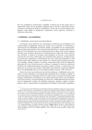 llar una competencia comunicativa aceptable. Creemos que se dan pautas para ir
induciendo cuáles son las actitudes y aptitudes que se han de ir educando y practi-
cando para conseguir ser diestros y habilidosos a la hora de ser comunicadores com-
petentes, tanto desde la perspectiva comprensiva como expresiva. Invitamos a
reflexionar sobre ellas.
3. Habilidades y microhabilidades
3.1. Habilidades comunicativas que desarrollamos
Si tomamos como referencia las características y destrezas que acompañan a los
comunicadores competentes, hemos de asumir que es necesaria la conjunción y
armonización de habilidades de distinto ámbito, susceptibles de ser jerarquizadas:
algunas están relacionadas con los conocimientos del emisor y receptor sobre el tema,
otras con la creatividad, otras con la organización de las ideas, otras con los aspectos
formales, sean acústicos, de presencia, comportamiento y saber estar, dicho en térmi-
nos corrientes. A nadie se le escapa lo que estropean un discurso y una situación
comunicativa los tonos inadecuados, las manifestaciones agresivas, el talante tenso,
los gestos poco respetuosos o intimidatorios por muy sutiles que pretendan ser. Del
mismo modo, todos sabemos lo que ayudan a la comunicación los gestos que inspi-
ran serenidad, sosiego, empatía o conexión comunicativa tales como la modulación
adecuada de la voz, el tono cercano y cariñoso, la simpatía, la clave de confianza o
el énfasis de complicidad positiva que genera sintonía emotiva y comunicativa. Sin
duda que son recursos que ayudan a desarrollar estas destrezas y todas las habilida-
des y microhabilidades que las van haciendo posibles (Cassany, 1994: 100-192 )3
.
Hemos de aclarar que utilizamos los términos destrezas y habilidades como sinó-
nimos en estos momentos con el significado compartido de ser “diestros o hábiles” a
la hora de lograr que el lenguaje funcione, es decir, que se consigan las funciones del
lenguaje. Entendemos estas últimas con el significado de para qué se usa el lenguaje,
como qué funciona, con qué finalidad, para qué sirve, indiferentemente de que tome-
mos la catalogación canónica de Jakobson (expresiva, apelativa, estética, metalin-
güística, fática y representativa); la pragmática de Halliday (instrumental, reguladora,
61
LA EXPRESIÓN ORAL
3. Conviene dar cuenta del binomio terminológico destreza/ habilidad. Aunque hay autores que lo
perciben como sinónimo y a ello tendemos en este artículo, también pueden deducirse distintos ámbi-
tos de uso: 1. En el mundo educativo se suele hablar más de destrezas comunicativas con un matiz de
ser un diestro y buen comunicador atendiendo a cualquier función comunicativa. 2. En el mundo de
la comunicación social más general se tiende a usar el término habilidades, quizá por el matiz retóri-
co que se le supone como el “arte de la persuasión” que, obviamente, y no queremos profundizar ahora
en ello ni entrar en debates, no abarca las diversas funciones del lenguaje. Entendemos que éste tiene
más funciones que la de persuadir, como puede ser la de representar con objetividad, acompañar en
el dolor, generar su propia visión del mundo, fomentar la propia creatividad, la propia estética, etc. Y
el término “habilidad” en las acepciones del diccionario ya contempla algunas otras acepciones como
“// 4. Enredo dispuesto con ingenio, disimulo y maña. // hacer alguien sus –es. fr. coloq. Valerse de
toda su destreza y maña para negociar y conseguir algo.” DRAE, 2001: 1182. O, según el diccionario
de uso de Moliner, 1999: 1447, también adquiere a veces valores de astucia, picardía y engaño, ade-
más de pericia.
 