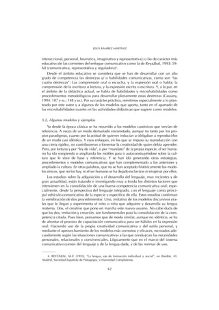 interaccional, personal, heurística, imaginativa y representativa); o las de carácter más
educativo de las corrientes del enfoque comunicativo como la de Reyzábal, 1993: 59-
60 (comunicativa, representativa y reguladora)4
.
Desde el ámbito educativo se considera que se han de desarrollar con un alto
grado de competencia las destrezas y/ o habilidades comunicativas, como son “las
cuatro destrezas”: Las comprensión oral o escucha, y la expresión oral o habla; la
comprensión de la escritura o lectura, y la expresión escrita o escritura. Y, a la par, en
el ámbito de la didáctica actual, se habla de habilidades y microhabilidades como
procedimientos metodológicos para desarrollar plenamente estas destrezas (Cassany,
1994: 107 y ss.; 148 y ss.). Por su carácter práctico, remitimos especialmente a lo plan-
teado por este autor y a algunos de los modelos que aporta, tanto en el apartado de
las microhabilidades cuanto en las actividades didácticas que sugiere como modelos.
3.2. Algunos modelos y ejemplos
Ya desde la época clásica se ha recurrido a los modelos canónicos que servían de
referencia. A veces de un modo demasiado encorsetado, aunque no tanto por los pro-
pios paradigmas, cuanto por la actitud de quienes inducían u obligaban a reproducirlos
de un modo casi idéntico. Y esos enfoques, en los que se impuso su reproducción con
una cierta rigidez, no contribuyeron a fomentar la creatividad de quien debía aprender.
Pero, por fortuna y por “ley de vida”, o por “mandato” de la propia especie, el ser huma-
no ha ido rompiendo o ampliando los moldes para ir autoconstruyéndose sobre la cul-
tura que le sirve de base y referencia. Y se han ido generando otras estrategias,
procedimientos y modelos comunicativos que han complementado a los anteriores y
ampliado la cultura. En otras palabras, que no se han aceptado históricamente los mode-
los únicos, que no los hay, ni el ser humano se ha dejado esclavizar ni enajenar por ellos.
Los estudios sobre la adquisición y el desarrollo del lenguaje, muy recientes y de
gran actualidad, están tratando e investigando muy a fondo los distintos factores que
intervienen en la consolidación de una buena competencia comunicativa oral; espe-
cialmente, desde la perspectiva del lenguaje integrado, con el lenguaje como princi-
pal vehículo comunicativo de la especie y específico de ella. Estos estudios confirman
la vertebración de dos procedimientos: Uno, imitativo de los modelos discursivos ora-
les que le llegan y experimenta el niño o niña que adquiere y desarrolla su lengua
materna. Dos, el creativo que pone en marcha este nuevo usuario. No cabe duda de
que los dos, imitación y creación, son fundamentales para la consolidación de la com-
petencia citada. Pues bien, pensamos que de modo similar, aunque no idéntico, se ha
de afrontar el proceso de capacitación comunicativa para ser hábiles en la expresión
oral: Haciendo uso de la propia creatividad comunicativa y del estilo personal, y
mediante el aprovechamiento de los modelos más correctos y eficaces, recreados ade-
cuadamente según las situaciones comunicativas a las que conduzcan las necesidades
personales, relacionales y convivenciales. Lógicamente que en el marco del sistema
comunicativo común del lenguaje y de la lengua dada, y de las normas de uso.
62
JESÚS RAMÍREZ MARTÍNEZ
4. REYZÁBAL, M.V. (1993), “La lengua, eje de formación individual y social”, en Bordón, 45.
Madrid, Sociedad Española de Pedagogía, Universidad Complutense.
 