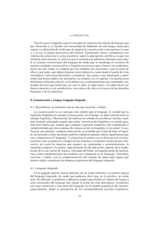 Dice la ciencia lingüística que el concepto de norma es el conjunto de buenos usos
que desarrolla y va fijando una comunidad de hablantes de una lengua dada para
regular su utilización de modo que se asegure la comunicación entre quienes la usan
y, a la vez, la propia pervivencia del sistema. Llamémosle norma, competencia con
criterios de corrección o como se prefiera, según la adscripción científica a la que nos
sintamos más cercanos, lo cierto es que se necesita esa referencia normativa que regu-
le el carácter convencional del lenguaje de modo que se mantenga el convenio de
manejar unidades comunicativas y lingüísticas comunes que aclaren y no confundan.
Dicho de otro modo, es evidente que los modelos son necesarios y que se parte de
ellos y, por tanto, que deben tomarse como referencia, tanto desde el punto de vista
conceptual, como procedimental y actitudinal. Nos parece muy interesante y perti-
nente esta forma triádica de afrontarlos, en sintonía con el espíritu y la planificación
del Sistema Educativo Actual. Coincidimos con su planteamiento que contempla con-
tenidos diversos que tienen que ver con el saber, el saber hacer y el saber hacer con
buena intención y con sentido ético, con valores de vida en el marco de los derechos
humanos y de la naturaleza.
4. Comunicación y Lengua: Lenguaje integrado
4.1. Recordemos: la expresión oral es más que escuchar y hablar
La comunicación es un concepto más amplio que el lenguaje. Es verdad que la
expresión lingüística es siempre comunicación; sin embargo, no toda comunicación es
siempre lingüística. Obviamente, los sistemas no verbales lo corroboran. Incluso, resul-
taría bastante arriesgado aceptar que existe comunicación lingüística en estado puro.
Más bien habría que aceptar que cualquier expresión lingüística está mediatizada o
complementada por otros sistemas de comunicación no lingüística o no verbal. Si ana-
lizamos, por ejemplo, cualquier texto escrito, es evidente que el tipo de letra, el sopor-
te, los formatos u otros elementos gráficos o plásticos aportan valores significativos que
van a integrarse en el “lenguaje”. Y, si hacemos lo mismo con un discurso oral, es claro,
asimismo, que la presencia e imagen de los emisores y receptores resulta de gran rele-
vancia; así como los espacios que ocupan, sus vestimentas y ornamentaciones, la
expresión corporal y los gestos, especialmente los de indicación, además de la modu-
lación de la voz, forma de respirar, velocidad del habla, acompañamiento de sonrisas,
risas u otras manifestaciones que también van a integrarse en el “lenguaje”. Pues bien,
escuchar y hablar, con la complementación del manejo de todos estos signos que
hemos citado, constituyen las destrezas expresivas del lenguaje integrado.
4.2. Lenguaje integrado
En el epígrafe anterior hemos definido, de un modo inductivo, el carácter natural
del lenguaje integrado, de modo que podemos decir que, en la práctica, no existe
otro. No obstante, sí podemos y debemos aceptar que existen un sistema de lengua y
unos universales del lenguaje que, desde el punto de vista descriptivo, constituyen
una base estructural y funcional del lenguaje en el sentido gramatical del término,
especialmente, desde la perspectiva de las correspondientes escuelas lingüísticas.
63
LA EXPRESIÓN ORAL
 