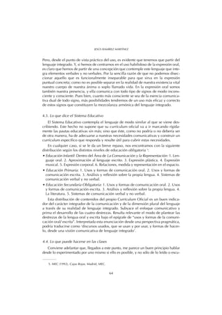Pero, desde el punto de vista práctico del uso, es evidente que tenemos que partir del
lenguaje integrado. Y, si hemos de centrarnos en el uso habilidoso de la expresión oral,
es claro que hemos de partir de una concepción que contemple este lenguaje que inte-
gra elementos verbales y no verbales. Por la sencilla razón de que no podemos disec-
cionar aquello que es funcionalmente inseparable para que sirva en la expresión
puntual concreta; como no es posible separar en la realidad de nuestra existencia vital
nuestro cuerpo de nuestra ánima o soplo llamado vida. En la expresión oral somos
también nuestra presencia, y ella comunica con todo tipo de signos de modo incons-
ciente y consciente. Pues bien, cuanto más consciente se sea de la esencia comunica-
tiva dual de todo signo, más posibilidades tendremos de un uso más eficaz y correcto
de estos signos que constituyen la mezcolanza armónica del lenguaje integrado.
4.3. Lo que dice el Sistema Educativo
El Sistema Educativo contempla el lenguaje de modo similar al que se viene des-
cribiendo. Este hecho no supone que su currículum oficial va a ir marcando rígida-
mente las pautas educativas sin más; sino que éste, como no podría o no debería ser
de otra manera, ha de adecuarse a nuestras necesidades comunicativas y construir un
currículum específico que responda y resulte útil para cubrir estas necesidades.
En cualquier caso, si se le da un breve repaso, nos encontramos con la siguiente
distribución según los distintos niveles de educación obligatoria 5
:
• Educación Infantil: Dentro del Área de La Comunicación y la Representación: 1. Len-
guaje oral. 2. Aproximación al lenguaje escrito. 3. Expresión plástica. 4. Expresión
musical. 5. Expresión corporal. 6. Relaciones, medida y representación en el espacio.
• Educación Primaria: 1. Usos y formas de comunicación oral. 2. Usos y formas de
comunicación escrita. 3. Análisis y reflexión sobre la propia lengua. 4. Sistemas de
comunicación verbal y no verbal.
• Educación Secundaria Obligatoria: 1. Usos y formas de comunicación oral. 2. Usos
y formas de comunicación escrita. 3. Análisis y reflexión sobre la propia lengua. 4.
La literatura. 5. Sistemas de comunicación verbal y no verbal.
Esta distribución de contenidos del propio Currículum Oficial es un buen indica-
dor del carácter integrador de la comunicación y de la dimensión plural del lenguaje
a través de su realidad de lenguaje integrado. Subyace el enfoque comunicativo y
prima el desarrollo de las cuatro destrezas. Resulta relevante el modo de plantear las
destrezas de la lengua oral y escrita bajo el epígrafe de “usos y formas de la comuni-
cación oral/ escrita”. Interpretada esta enunciación desde una perspectiva pragmática,
podría traducirse como ‘discursos usados, que se usan y por usar, y formas de hacer-
lo, desde una visión comunicativa de lenguaje integrado’.
4.4. Lo que puede hacerse en las clases
Conviene adelantar que, llegados a este punto, me parece un buen principio hablar
desde lo experimentado por uno mismo si ello es posible, y no sólo de lo leído o escu-
64
JESÚS RAMÍREZ MARTÍNEZ
5. MEC (1992), Cajas Rojas. Madrid, MEC.
 