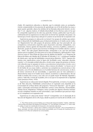 chado. Mi experiencia educativa o docente, que la entiendo como un acompaña-
miento comprometido en los procesos de aprendizaje con el fin de facilitar las cosas a
quien quiere aprender, abarca los ámbitos de las llamadas educación formal y no for-
mal. Y con algunos matices, el método desarrollado en las diversas aulas en las que
he compartido experiencias ha sido muy parecido. Incluso, podría decir que los pro-
cedimientos de las experiencias en educación no formal han aportado más pautas a la
formal que al revés: Quizá haya sido por el carácter no tan formal de la expresión oral.
Experiencias propias en educación no formal: Con grupos de adultos que preten-
dían el desarrollo de habilidades para el desenvolvimiento en el medio social o labo-
ral. Regularmente han sido grupos de personas adultas que han precisado de una
competencia comunicativa específica para situaciones concretas: trabajadores, coo-
perativistas, futuros agentes de desarrollo turístico, servicios al público, asistencia a
domicilio, grupos de mujeres para favorecer el diálogo en el ámbito afectivo y perso-
nal... Otros han sido grupos desfavorecidos, inmigrantes o no, que han precisado
apoyos para la oralidad y las relaciones en la vida sociolaboral y administrativa. Expe-
riencias como el “Plan Piloto de Educación de Adultos de Melilla” y el “Programa de
Educación Básica de Adultos de El Salvador (El Salvador, C.A.)”, constituyen modelos
de interés para este tipo de habilidades comunicativas (Ramírez, 1997)6
. Aportan ele-
mentos muy significativos como la figura del facilitador como ‘educador, docente,
maestro’; y el concepto-unidad educativa círculo como ‘grupo de personas en forma-
ción educativa que se agrupan en torno a una estructura comunicativa circular, con o
sin mesas, sentados en el suelo, bancos, sillas o troncos de árboles’. Lo hacen con el
fin de hablar de sus cosas vitales y aumentar sus competencias comunicativas e inte-
lectuales, con el fin de alfabetizarse en el sentido freiriano de concienciarse, es decir,
de tomar conciencia de sus necesidades, y capacitarse para ser más autónomos y
desenvolverse mejor en el medio social, laboral, económico o administrativo. De ese
modo se tendrá más acceso a una vida con un grado mayor de libertad, dignidad y
justicia. Todo ello a través de la palabra, de su voz que es la expresión de su dignidad
como personas (Freire, 1970).
Experiencias en educación formal elegida: Principalmente, en torno a la asignatu-
ra de libre elección, Habilidades comunicativas en expresión oral, impartida en la
Universidad de la Rioja dentro del programa “Innovación Docente”7
, que ha agluti-
nado a alumnado universitario de diferentes carreras como Derecho, Humanidades,
Trabajo Social, Magisterios, Filologías y otras cursadas por algunos alumnos extranje-
ros que completan estudios en esta universidad, y que consideran que precisan mejo-
rar su competencia en expresión oral.
Experiencias en educación formal “oficial”: Compartidas con el alumnado de la
Sección de Magisterio de la UR al que, desde la puesta en marcha de la LOGSE, se le
65
LA EXPRESIÓN ORAL
6. “Plan Piloto de Educación de Adultos para el Desarrollo Integral de Melilla.” Melilla, 1989/1992.
“Plan de Educación Básica de Adultos de El Salvador, C.A.” San Salvador, El Salvador C.A., 1993/ 1996.
En ambos, el autor fue coordinador de formación y de materiales educativos.
7. “Plan de Actuación y Apoyo para la Mejora e Innovación Docente”, de la Universidad de La
Rioja, premiado, con otros cinco de otras tantas universidades, por el Consejo de Coordinación Uni-
versitaria en el II Plan de Calidad de las Universidades.
 