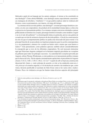 17Intus-Legere Historia / Año 2012, Vol. 6, Nº 2
fabricado a partir de un lenguaje por los autores antiguos, el mismo se ha constituido en
una ideología20
. Como afirma Hubeñák, «esta ideología asume especialmente característi-
cas maniqueas de absoluto y ‘totalitario’»21
, lo que podría explicar, tanto la virulencia del
discurso, como su permanencia, casi intacta, a lo largo del tiempo.
La construcción de un mito político, una ideología22
, en torno personajes históricos con-
cretos, en este caso emperadores, fue producto de la mentalidad romana típica y cómo esta
se proyecta en el pensamiento político. Los romanos siempre estuvieron orientados a pensar
políticamente en términos de exempla, personajes históricos tomados como modelos a seguir
o no en el arte del gobierno23
. La historiografía latina en particular, provee una galería de
exempla que servían de asistencia al proceso de decisión política: «Una de las consecuencias
de esto era que el comportamiento político no podía estar disociado del juicio moral: si la
principal función de un precedente era legitimar propuestas para la acción contemporánea
(y a sus proponentes), entonces los exempla no tienen valor a menos que sean buenos o
malos»24
. Este pensamiento, como podemos apreciar, también afectó considerablemente
la concepción que se tuvo de los diferentes emperadores. No será necesario demostrar
aquí que Octaviano Augusto configuró en la literatura imperial grecolatina un exemplum
de gobierno para todos los príncipes sucesores. «La autoridad del exemplum proveído por
Augusto, afirma Thomas Wiedemann, es más poderosa en el pensamiento político romano
que la fuerza de la ley. Tácito reporta constantemente apelaciones al precedente deAugusto
(Anales 3.34.12, 3.68.1, 3.55.5, 3.56.2, 3.21.2)»25
. A partir de allí se forjó una construcción
ideacional del «buen» y «mal» príncipe de acuerdo a si éste se ha conducido como un ci-
vilis princeps a la manera augustal, o si lo ha hecho de acuerdo a las tendencias que, como
vimos, hicieron justificable el asesinato de Julio César como el de varios otros «malos»
Césares. Pese a la virulencia con que las fuentes tratan diversos aspectos del principado
20
Sobre los mitos políticos como ideología, vid.: Hubeñak, Florencio, op.cit., p. 107.
21
Idem.
22
Retomamos aquí el concepto de «ideología» esbozado por Moses Finley en su trabajo Politics in the ancient World.
El nacimiento de la política, Crítica, Barcelona, 1986, cap. 6: «La ideología», pp. 171 y ss., publicado en 1983, según
el cual se podría definir ideología como el «complejo entero de creencias y actitudes», que referido a la política,
determinaría una conducta política determinada. Esta definición se podría complementar con la idea desarrollada
en los años ‘60 por Adorno, Theodor y Horkheimer, Max, La sociedad. Lecciones de Sociología, Proteo, Buenos
Aires, 1969, p. 191, según la cual la ideología es «justificación» de una realidad o situación determinada, en este
caso política. Por su parte, Téun Van Dijk, elabora una definición de «ideología» que no se encuentra en absoluto
lejos de lo que aquí pretendemos referir cuando utilizamos el término. Según el especialista holandés, ideología sería
«aquellos sistemas que sustentan las cogniciones socio-políticas de los grupos (o individuos)», las cuales influyen
en las acciones y en el lenguaje e implican presuposiciones axiomáticas. Van Dijk, Teún, «Análisis del discurso
ideológico», Traducido por Alvarado, Ramón, Versión 6, UAM-X, México, 1996, (pp. 15-43), p. 18.
23
Y no en términos de teoría constitucional, como lo hacía el pensamiento griego. Vid.: Wiedemann, Thomas, «Re-
flections of roman political thought in Latin historical writing», en: Rowe, Christopher y Shofield, Matthew, (Eds.),
The Cambridge History of Greek and Roman Political Thought, Cambridge University Press, Cambridge, 2005,
(pp. 517-531), p. 521.
24
Ibidem, p. 522.
25
Ibidem, p. 530.
La imagen de calígula en suetonio: realidad o construcción
 