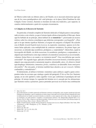18 Intus-Legere Historia / Año 2012, Vol. 6, Nº 2
de Tiberio (sobre todo sus últimos años) y de Claudio, no es necesario demostrar aquí que
uno de los casos paradigmáticos del «mal príncipe» en la época Julio-Claudiana ha sido
Calígula. Como veremos, Suetonio es heredero de toda esta tradición y, por supuesto, la
canaliza intelectualmente a partir de su propia circunstancia.
4. Calígula en el discurso de Suetonio
En particular, el tratado completo de Suetonio dedicado a Calígula parece estar prefigu-
rado en torno a este criterio, ya que el mismo équite afirma al promediar el libro que «hasta
aquí he hablado de un príncipe, ahora hablaré de un monstruo»26
, priorizando un recurso
retórico sobre los criterios cronológicos que deberían corresponder a un biografía27
. ¿Pero
qué es lo que intenta significar Suetonio, al asignar tal categoría a Calígula? De acuerdo
con el Riddle-Arnold English-Latin Lexicon, la expresión «monstruo» aparece en la lite-
ratura latina aplicada a una multiplicidad de contextos semánticos. En primer lugar, por
monstrum, se entiende algo asombroso, prodigioso, y sorprendente28
. Ahora bien, según la
lexicografía del Riddle, en dicho monstrum, lo asombroso, prodigioso o sorprendente, se
adquiere por manifestarse como algo contrario a la naturaleza (unnatural) ya sea en tamaño,
volumen, forma física o en cuanto a su existencia moral29
. Una cosa deforme que suscita
curiosidad30
. En segundo lugar, aplicado al hombre (monstrum homini), el término parece
adquirir una carga peyorativa sumamente negativa: abominable, atroz, vil, ofensivo, brutal
(que despliega: inhumanitas, immanitas, feritas, crudelitas); ser detestable: homo omni parte
detestabilis31
. Por otra parte, el término también hace alusión a un ser («rascal»: bribón)
confundido y contradictorio32
.
Evidentemente, al utilizar el término «monstruo» para calificar a aquél a quien corres-
ponden todas las acciones que cataloga a partir del parágrafo 22 de su Vita Gai, Suetonio
agrupa, en un solo apelativo, todos aquellos vicios que conforman el paradigma del mal
príncipe. Al mismo tiempo, la vaguedad del término en sí, azuzado por las afirmaciones
que Suetonio realiza a posteriori, parece pretender provocar en el lector una combinación
26
Suet. Cal. 22.1.
27
En el orden literario, el molde a partir del cual Suetonio construye sus biografías, sería, en parte, tomado de la Escuela
Filológica deAlejandría, y que se manifiesta en ciertos rasgos como típicos de la forma de hacer biografía allí como
la elaboración de un listado seccional de hechos en relación a varios aspectos de la vida y obra, un desinterés en
la cronología y un estilo narrativo «científico» sin pretensiones artísticas. Vid.: Burgersdijk, Diederik W.P. y Van
Warden, Joop A. (Eds.), Emperors and Historiography. Collected essays on the literature of the Roman Empire by
Daniël den Hengst, Brill, Leiden - Boston, 2010, p. 89.
28
Riddle, Joseph Esmond y Arnold, Thomas Kerchever, English-Latin Lexicon, Haper & Brothers, New York, 1864:
«Portentous», p. 468; «Prodigious», p. 531; «Wonder», p. 699.
29
Ibidem, p. 668.
30
Ibidem, pp. 485, 167.
31
Ibidem, pp. 2, 45, 74, 319, 381, 678.
32
Ibidem, pp. 127, 139.
Juan Pablo Alfaro
 