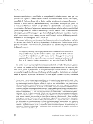 22 Intus-Legere Historia / Año 2012, Vol. 6, Nº 2
junto a otros embajadores para felicitar al emperador»). Resulta interesante, pues, que esta
confirmación haya sido deliberadamente omitida, así como también el proceso consecuente,
en su Vida de Calígula, donde sólo se dedica a alistar las víctimas tras su descubrimiento y
lamentar su destino causado por la inconstantia y crudelitas del joven príncipe, quien, en
el caso de sus hermanas, primero las «prostituye» y a posteriori las acusa a causa de dicha
«prostitución». De hecho, la inconstancia de un determinado príncipe, y la imprevisibilidad
que ello implica en una sociedad dominada por rituales sociales como lo era la romana
alto-imperial, es un tópico negativo que ha resultado particularmente traumático para los
aristócratas romanos en su experiencia como amici Caesaris (amigos del César) y por ende
miembros de la corte imperial (aula Caesaris)40
.
El segundo testimonio se refiere a su relación con otros miembros de la elite, su prefecto
del pretorio hasta el año 38, Macro, y su primo y rey de Mauretania, Ptolomeo, que, si bien
pueden considerarse como ocasionales, pretenden dar una idea del comportamiento general
de Cayo al respecto:
Tal vez parezca leve y trivial agregar la manera como trató a sus parientes y
amigos: a Ptolomeo, hijo del rey Juba y primo suyo –era nieto de M. Antonio
por parte de su hija Selene–, y sobre todo a Macro y Enia, que lo ayudaron a
alcanzar el imperio; a todos ellos pagó con muerte cruenta (cruenta mors) el
derecho de parentesco y la recompensa por sus servicios. (Suet. Cal. 26.1).
En ambos casos, se pone explícitamente de manifiesto la impiedad del príncipe, ya sea
por asesinar a su pariente, es decir, a su misma sangre, como por proceder con suma ingratia
ante Macro, quien le proporcionó un indispensable apoyo tras la muerte de Tiberio para
asumir el principado (hecho que difícilmente se hubiera dado si Calígula no acreditaba el
apoyo de la guardia pretoriana). La causa que Suetonio adjudica a uno y otro comportamiento
40
Según, Jeremy Paterson, «es una característica típica de las sociedades cortesanas que desarrollen rutinas y ritua-
les. Esta es una manera de crear y reforzar la predictibilidad y confianza entre las partes en un mundo en el cual
era imposible hacer cumplir las promesas, como lo era la relación entre el emperador y la corte. Estos cotidiana
officia, deberes diarios (salutatio, el ósculo, convivia), podían representar tanto para el emperador como para los
cortesanos, obligaciones fastidiosas. No obstante, en la realidad, su regularidad y naturaleza rutinaria eran un
reaseguro y generaban confianza a todos los involucrados. «Es una característica de los malos emperadores desco-
nocer o quebrar dichos eventos». Paterson, Jeremy, «Friends in high places: the creation of the court of the Roman
Emperor», en Spawforth, A.J.S., The court and court society in ancient monarchies, Cambridge University Press,
Cambridge 2007, p. 145. La inconstantia de Calígula es un tema recurrente en las fuentes antiguas, no solamente
en Suetonio. Dion Casio dedica los capítulos 3 y 4 completos del libro correspondiente al principado de Calígula
de su Historia Romana (Libro 59) a poner en evidencia dicho aspecto de la personalidad de Calígula cerrándolo
de la siguiente manera: «Por todo eso, nadie sabía que decir ni lo que debía hacer cuando estaba en su presencia.
Cuantos conseguían salir bien parados, más debían su éxito a la fortuna que a su propia indecisión». La asimilación
con la experiencia que el mismo Dion Casio vivió bajo el emperador Caracalla parece evidente: «nos mandaba a
llamar a consejo para tratar un asunto directamente luego del amanecer. Pero luego nos mantenía esperando hasta el
mediodía y muchas veces hasta la noche, y ni siquiera nos admitía al vestíbulo del palacio, por lo que teníamos que
mantenernos afuera cerca en algún lugar. Y usualmente en alguna hora tarde decidía que ni siquiera intercambiaría
saludos con nosotros» (Dion 78.17.3).
Juan Pablo Alfaro
 