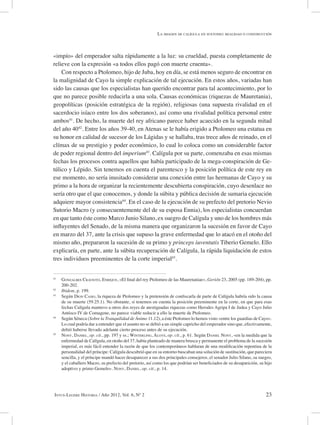 23Intus-Legere Historia / Año 2012, Vol. 6, Nº 2
«impío» del emperador salta rápidamente a la luz: su crueldad, puesta completamente de
relieve con la expresión «a todos ellos pagó con muerte cruenta».
Con respecto a Ptolomeo, hijo de Juba, hoy en día, se está menos seguro de encontrar en
la malignidad de Cayo la simple explicación de tal ejecución. En estos años, variadas han
sido las causas que los especialistas han querido encontrar para tal acontecimiento, por lo
que no parece posible reducirla a una sola. Causas económicas (riquezas de Mauretania),
geopolíticas (posición estratégica de la región), religiosas (una supuesta rivalidad en el
sacerdocio isíaco entre los dos soberanos), así como una rivalidad política personal entre
ambos41
. De hecho, la muerte del rey africano parece haber acaecido en la segunda mitad
del año 4042
. Entre los años 39-40, en Atenas se le había erigido a Ptolomeo una estatua en
su honor en calidad de sucesor de los Lágidas y se hallaba, tras trece años de reinado, en el
clímax de su prestigio y poder económico, lo cual lo coloca como un considerable factor
de poder regional dentro del imperium43
. Calígula por su parte, comenzaba en esas mismas
fechas los procesos contra aquellos que había participado de la mega-conspiración de Ge-
túlico y Lépido. Sin tenemos en cuenta el parentesco y la posición política de este rey en
ese momento, no sería inusitado considerar una conexión entre las hermanas de Cayo y su
primo a la hora de organizar la recientemente descubierta conspiración, cuyo desenlace no
sería otro que el que conocemos, y donde la súbita y pública decisión de sumaria ejecución
adquiere mayor consistencia44
. En el caso de la ejecución de su prefecto del pretorio Nevio
Sutorio Macro (y consecuentemente del de su esposa Ennia), los especialistas concuerdan
en que tanto éste como Marco Junio Silano, ex suegro de Calígula y uno de los hombres más
influyentes del Senado, de la misma manera que organizaron la sucesión en favor de Cayo
en marzo del 37, ante la crisis que supuso la grave enfermedad que lo atacó en el otoño del
mismo año, prepararon la sucesión de su primo y princeps iuventutis Tiberio Gemelo. Ello
explicaría, en parte, ante la súbita recuperación de Calígula, la rápida liquidación de estos
tres individuos preeminentes de la corte imperial45
.
41
Gonzalbes Cravioto, Enrique, «El final del rey Ptolomeo de las Mauretaniae», Gerión 23, 2005 (pp. 189-204), pp.
200-202.
42
Ibidem, p. 199.
43
Según Dion Casio, la riqueza de Ptolomeo y la pretensión de confiscarla de parte de Calígula habría sido la causa
de su muerte (59.25.1). No obstante, si tenemos en cuenta la posición preeminente en la corte, en que para esas
fechas Calígula mantuvo a otros dos reyes de atestiguadas riquezas como Herodes Agripa I de Judea y Cayo Julio
Antíoco IV de Comagene, no parece viable reducir a ello la muerte de Ptolomeo.
44
Según Séneca (Sobre la Tranquilidad de Ánimo 11.12), a éste Ptolomeo lo hemos visto «entre los guardias de Cayo».
Lo cual podría dar a entender que el asunto no se debió a un simple capricho del emperador sino que, efectivamente,
debió haberse llevado adelante cierto proceso antes de su ejecución.
45
Nony, Daniel, op. cit., pp. 197 y ss.; Winterling, Aloys, op. cit., p. 61. Según Daniel Nony, «en la medida que la
enfermedad de Calígula, en otoño del 37, había planteado de manera brusca y permanente el problema de la sucesión
imperial, es más fácil entender la razón de que los contemporáneos hablaran de una modificación repentina de la
personalidad del príncipe: Calígula descubrió que en su entorno buscaban una solución de sustitución, que pareciera
sencilla, y el príncipe mandó hacer desaparecer a sus dos principales consejeros, el senador Julio Silano, su suegro,
y el caballero Macro, su prefecto del pretorio, así como los que podrían ser beneficiados de su desaparición, su hijo
adoptivo y primo Gemelo». Nony, Daniel, op. cit., p. 14.
La imagen de calígula en suetonio: realidad o construcción
 