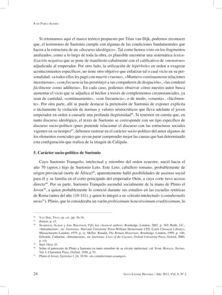 24 Intus-Legere Historia / Año 2012, Vol. 6, Nº 2
Si retomamos aquí el marco teórico propuesto por Téun van Dijk, podemos reconocer
que, el testimonio de Suetonio cumple con algunas de las condiciones fundamentales que
hacen a la estructura de un «discurso ideológico». Tal como hemos visto en los fragmentos
analizados, como a lo largo de toda la obra, es plausible encontrar una sistemática lexica-
lización negativa que se pone de manifiesto cabalmente con el calificativo de «monstruo»
adjudicado al emperador. Por otro lado, la utilización de hipérboles en orden a exagerar
acontecimientos específicos, no tiene otro objetivo que enfatizar tal o cual vicio en su per-
sonalidad: «a todos ellos les pagó con muerte cruenta», «Mantuvo continuamente relaciones
incestuosas», «con frecuencia las prostituyó a sus compañeros de disipación», «las condenó
fácilmente como adúlteras». En cada caso, podemos observar cómo nuestro autor busca
aumentar el vicio que se adjudica al hechor a través de complementos circunstanciales, ya
sean de cantidad, «continuamente», «con frecuencia», o de modo, «cruenta», «fácilmen-
te». Por otra parte, allí se puede destacar la pretensión de Suetonio de exponer explícita
o tácitamente la violación de normas y valores aristocráticos que lleva adelante el joven
emperador en orden a causarle una profunda ilegitimidad46
. Si tenemos en cuenta que, en
tanto discurso ideológico, el texto de Suetonio se corresponde con un tipo específico de
discurso socio-político (pues pretende relacionar el discurso con las estructuras sociales
vigentes en su tiempo)47
, debemos rastrear en el carácter socio-político del autor algunos de
los elementos esenciales que sirvan parar comprender mejor las causas que han determinado
esta configuración que realiza de la imagen de Calígula.
5. Carácter socio-político de Suetonio
Cayo Suetonio Tranquilo, intelectual y miembro del orden ecuestre, nació hacia el
año 70 (aprox.) hijo de Suetonio Leto. Este Leto, caballero romano, probablemente de
origen provincial (norte de África)48
, aparentemente halló posibilidades de ascenso social
para él y su familia en el corto principado del emperador Otón, a cuya corte tuvo acceso
directo49
. Por su parte, Suetonio Tranquilo ascendió socialmente de la mano de Plinio el
Joven50
, a quien probablemente lo conoció durante sus estudios en las escuelas retóricas
de Roma (antes del año 110-111), y quien lo integró a su «círculo intelectual» (contubernalis
meus51
). Plinio, que lo consideraba un varón probissimum honestissimum eruditissimum, lo
46
Van Dijk, Teun, op. cit., pp. 36-34.
47
Ibidem, p. 15.
48
Sharrock, Alison y Ash, Rhiannon, Fifty key classical authors, Routledge, London, 2002, p. 365; Rolfe, J.C.,
«Introduction», en: Suetonius, Harvard University Press-William Heinemann LTD (Loeb Classical Library),
Massachusetts-London, 1979, p. ix; Mellor, Ronald, The Roman Historians, Routledge, London, 1999, p. 146;
Edwards, Catharine, «Introduction», en: Suetonius, Lives of the Caesars, Oxford University Press, Oxford, 2000,
p. viii.
49
Suet. Oton 10.
50
Sobre el patrocinio de Plinio a Suetonio en tanto miembro de su círculo intelectual, vid. Syme, Ronald, Tacitus,
Vol. I, Clarendon Press, Oxford, 1958, p. 91.
51
Plinio el Joven, Epístolas 1.24; 10.94: «in contubernium assumpsi».
Juan Pablo Alfaro
 