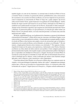 26 Intus-Legere Historia / Año 2012, Vol. 6, Nº 2
también ligado a la corte de los Antoninos. La amistad entre la familia de Plinio el Joven
y Cornelio Tácito se remonta a la generación anterior, probablemente como consecuencia
de la asistencia a las escuelas de retórica en Roma o al servicio imperial en las provincias,
como lo demuestra el conocimiento de Plinio el Viejo (tío y padre adoptivo del Joven)
sobre un tal Cornelio Tácito, agente financiero en el gobierno de la Galia Bélgica60
. Ambas
familias de origen ecuestre (provincial en el caso de Tácito, municipal en el de Plinio) as-
cendieron socio-políticamente en la época de los Flavios, alcanzando el orden senatorial61
.
Aunque no hay testimonios específicos que aseguren un conocimiento personal entre Tácito
y Suetonio, la generación política a la que pertenecen y la relación que ambos tenían con
Plinio el Joven, nos permite inferir, si no una conexión personal, sí al menos una conexión
intelectual entre ambos.
De hecho, según Ronald Syme, en el gobierno de losAntoninos se promovió oficialmente
el desarrollo de la literatura62
y Plinio ofició como un «mecenas» de la Roma Trajana, ya sea
como escritor, ya sea como patrón de escritores. «Comenzando por su propio pueblo y región,
el círculo de Plinio se hizo incluso más amplio a través de asociaciones que se formaron y
maduraron en las escuelas de Roma y en los tribunales, en salones y en el Senado»63
. De esta
manera, «ningún género literario estuvo inmune a sus solicitudes»64
. Por supuesto, la histo-
riografía de la época no fue ajena a esta experiencia, e intelectuales como Tácito y Suetonio
escribieron sus obras dentro de dicho contexto socio-político. Como cualquier generación
promocionada desde el poder, ésta no pudo escapar a ciertas pretensiones político-ideológicas
que se expresaban con claridad en el Panegírico a Trajano. Escrito por el mismo Plinio en
ocasión de su elección para el consulado en el año 100, tanto sus herramientas discursivas,
como la ideología que les subyace, serán re-utilizadas por autores como Suetonio aunque
aplicadas a otros contextos y para caracterizar a otros emperadores.
Como bien afirma Carlos Noreña, en su Panegírico Plinio ofrece un «contraste serial» de
virtudes y vicios para distinguir el emperador «bueno» del «malo»65
, adoptando una estrategia
retórica que, si bien no era novedosa en el pensamiento clásico, se re-proyecta sobre toda
la literatura de su época66
. Según Syme en el Panegírico, «Trajano sostenía noblemente el
60
Plinio el Viejo, Historia Natural VII.76; Syme, Ronald, op. cit., p. 60.
61
Ibidem, p. 62-63. Asegura Plinio, que su padre adoptivo, «antes del alba se dirigía ante el emperador Vespasiano
(pues éste también aprovechaba las noches) y desde allí al trabajo que le había sido encomendado» (Plin. Ep. 3.5.9).
Evidentemente, esta relación abrió a su hijo adoptivo la carrera senatorial ya en tiempos Flavianos. Vid.: Syme,
Ronald, op. cit., p. 63). Por su parte, Tácito asegura que su dignitas (carrera política), «se inició con Vespasiano,
aumentó con Tito y Domiciano la hizo aún más grande» (Tac. Historias 1.1.3). Tácito accede al consulado suffectus
bajo Nerva en el año 97, más si seguimos el criterio de Syme, la designación ya estaba preparada desde la época
de Domiciano. Syme, Ronald, op. cit., p. 70.
62
Ibidem, p. 90.
63
Ibidem, p. 86.
64
Ibidem, p. 93.
65
Noreña, Carlos, op. cit., pp. 272-273.
66
En un artículo escrito hace ya varios años, a partir de un minuciosos estudio Richard Bruère, ponía en evidencia
la existencia de una influencia intelectual recíproca entre Tácito y Plinio el Joven. En particular, el Panegyricus de
Plinio marcó su impronta en las Historias y los Anales de Tácito que se observa a partir de ciertas opiniones como
Juan Pablo Alfaro
 