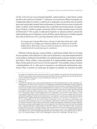 27Intus-Legere Historia / Año 2012, Vol. 6, Nº 2
rol del civilis princeps con consumada dignidad, condescendencia, y buen humor cuando
presidía como cónsul en el Senado»67
. Asimismo, con este discurso Plinio se proponía «no
simplemente alabar el carácter y conducta de su emperador, sino también crear un modelo
para toda la posteridad, guiando futuros gobernantes (y futuros discursos) por el camino del
deber y la gloria. Estos también podían estar así alertados del reciente pasado. Al engran-
decer a Trajano y exhibir su propio virtuosismo, Plinio evocaba a grandes rasgos la 'tiranía'
de Domiciano»68
. Por su parte, la adhesión de Suetonio al «proyecto político» promovido
intelectualmente por losAntoninos a través de Plinio, puede observarse en el último párrafo
de la Vida de Domiciano (23), con el que Suetonio cierra su Vita Caesarum:
Se asegura que el propio Domiciano soñó que le aplicaban detrás del cuello
una joroba de oro; dedujo que el Imperio había de ser después de él una Re-
pública feliz y floreciente, lo que no tardó en realizarse, merced a la rectitud
y moderación de los príncipes que le sucedieron.
Podríamos afirmar aquí que, en gran medida, y según hemos podido observar a lo largo
de este apartado, dicha adhesión se explica por la pertenencia a una determinada dinámica
social, política e intelectual. Esta dinámica, era específicamente cortesana. Suetonio, al igual
que Séneca, Tácito o Plinio, como gran parte de la intelectualidad romana alto imperial,
llegó a formar parte del aula Caesaris (la corte imperial)69
. Esta realidad, otorga al carácter
«instrumentalista» de su «ética para la autocracia» una dimensión absolutamente signi-
ficativa. Pues, si tenemos en cuenta que, de Augusto en adelante, las relaciones de poder
las ventajas de la adopción como sistema de sucesión, así como también en la construcción de la imagen taciteana
de Tiberio en sus últimos a partir del modelo de tirano que Plinio construye con Domiciano. Vid.: Bruère, Richard,
«Tacitus and Pliny's Panegyricus», Classical Philology 49, 1954, pp. 161-179.
67
Syme, Ronald, op. cit., p. 94.
68
Ibidem, p. 95.
69
Si partimos del supuesto que en toda sociedad regida por una forma de poder personal se reúne, espontánea o de-
liberadamente, una corte en torno al monarca, en la medida que consideremos al Principado como una monarquía,
es factible pensar que una corte se formó en torno al príncipe. Como bien afirma el sociólogo Norbert Elías, «el
ascenso de la sociedad cortesana responde indudablemente a los impulsos de la creciente centralización del poder
y al monopolio cada vez mayor de las dos decisivas fuentes de poder de cada soberano central: los tributos de toda
la sociedad y las fuerzas militar y policíaca». Elías, Norbert, La sociedad cortesana, F.C.E., México, 1996, pp.
10-11. En principio, debido a la proximidad fáctica con el emperador y al acceso más o menos directo a su per-
sona, podemos afirmar que tanto los miembros de su Casa (domus Caesaris), como sus amigos (amici Caesaris),
conformaban aquello que los historiadores denominaron «corte imperial» y que los autores latinos delAlto Imperio
llamaron «aula». Algunas referencias se pueden encontrar en: Tácito An. 1.7; 2.43; 6.43; 15.34; Historias 1.7; 13;
22; 2.71; 95; Suetonio Cal. 12; 39; Nerón 6; Vitelio 4; Vespasiano 14; Tito 2. Si tenemos en cuenta que la corte
involucraba tanto al emperador como a sus más allegados colaboradores y hombres de confianza, es evidente que
en su núcleo se llevaba a cabo el proceso de decisiones centrales para gobernar y administrar el Imperio. Quienes,
por el motivo que fuese, ejercían poder allí (ya sea el emperador u otros individuos a través de éste), determinaban
cómo y quiénes gobernaban y administraban los diferentes aspectos y regiones del Imperio. Sobre el carácter de
la corte véase: Crook, John, Consilium Principis. Imperial counsellors and councils from Augustus to Diocletian,
Cambridge University Press, Cambridge, 1955; Paterson, Jeremym, op. cit., pp. 121 y ss.; Wallace-Hadrill,Andrew,
«The imperial court», en BowmanAlan, Champlin Edward, LintottAndrew (eds.), The Cambridge Ancient History,
Vol. X: The Augustan Empire 43 BC-69 AD, Cambridge University Press, Cambridge, 1996, pp. 283 y ss.
La imagen de calígula en suetonio: realidad o construcción
 