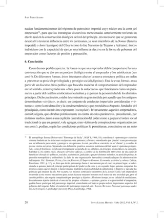 28 Intus-Legere Historia / Año 2012, Vol. 6, Nº 2
nacían fundamentalmente del régimen de patrocinio imperial cuyo núcleo era la corte del
emperador70
, para que las estrategias discursivas mencionadas anteriormente tuvieran un
efecto real en la construcción dialógica del rol del príncipe, era necesario que se generaran
desde allí o tuvieran influencia entre los cortesanos, ya sean miembros de la Domus (familia
imperial) o Amici (amigos) del César (como lo fue Suetonio de Trajano y Adriano): únicos
individuos con la capacidad de ejercer una influencia efectiva en la forma de gobernar del
emperador como factores de presión y persuasión.
6. Conclusión
Como hemos podido apreciar, la forma en que un emperador debía comportarse fue una
construcción que se dio por un proceso dialógico entre el emperador y los aristócratas (sus
amici). De diferentes formas, éstos intentaron afectar la nueva estructura política en orden
a preservar su posición privilegiada y prestigio social (dignitas). Una de estas formas, era a
partir de un discurso ético-político que buscaba moderar el comportamiento del emperador
en tal sentido, construyendo una «ética para la autocracia» que funcionara como un pará-
metro a partir del cuál los aristócratas evaluaban y exponían la personalidad de los distintos
príncipes. Dicho parámetro, estaba determinado en gran medida por aquello que los antiguos
denominaban «civilitas», es decir, un conjunto de conductas imperiales consideradas «vir-
tuosas» como la moderación y la condescendencia y que postulaba aAugusto, fundador del
principado, como su máximo exponente (exemplum). Inversamente, aquellos emperadores,
como Calígula, que obraban políticamente en contra de estos parámetros, procediendo, por
distintos medios, tanto a una explícita centralización del poder como a golpear el orden social
tradicional (y que en general, vale agregar, eran víctimas de conspiraciones organizadas por
sus amici), podían, según las condiciones políticas lo permitieran, constituirse en un mito
70
El antropólogo Jeremy Boissevain (‘Patronage in Sicily’, MAN 1, 1966, 18), considera el «patronazgo» como un
sistema fundado en las relaciones recíprocas entre patrones y clientes; entendiendo por ‘patrón’ a una persona que
usa su influencia para asistir y proteger a otra persona, la cual, por ello se convierte en su ‘cliente’ y a cambio le
provee ciertos servicios. Siguiendo esta definición genérica, nosotros podríamos definir aquí el «patronazgo impe-
rial» como el fenómeno por el cual el emperador aseguraba de sus súbditos, en principio aristocráticos, la sumisión,
fidelidad y, en ciertos casos, eficaces servicios (officia), a cambio de la distribución entre éstos de una serie de
beneficios (beneficia) políticos, sociales, económicos, judiciales, que por distintos métodos, su posición política le
permitía monopolizar y redistribuir. La falta de una organización burocrática centralizada para la administración
del imperio. Vid.: Garnsey, Peter y Saller, Richard, El Imperio Romano. Economía, sociedad y cultura, Crítica,
Barcelona, 1991, p. 32 y ss, hizo que dicho patronazgo fuera el mecanismo por el cual, en primer lugar, se selec-
cionaba a quienes junto al príncipe participaban del poder en la corte y, en segundo lugar, quienes ocuparían los
diversos cargos que en mayor o menor medida tendrán la responsabilidad de administrar el Imperio y ejecutar las
políticas que emanen de allí. Por su parte, los mismos cortesanos (miembros de la domus o amici del emperador)
recurrirán a este mismo mecanismo para poder alcanzar mayores honores en el marco de una sociedad que, pese al
cambio político, aún seguía compitiendo por prestigio y dignitas. Al mismo tiempo, en su calidad de mediadores,
los cortesanos tejerán detrás de sí una red de propios «clientes», a quienes, gracias a su proximidad al emperador,
podrán hacer participar del patronazgo imperial, controlando así bajo su propia esfera, importantes aspectos del
gobierno del imperio. Sobre el carácter del patronazgo imperial, vid.: Saller, Richard, Personal patronage under
the Early Empire, Cambridge University Press, Cambridge, 1982.
Juan Pablo Alfaro
 