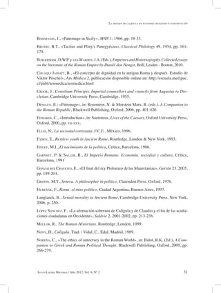 31Intus-Legere Historia / Año 2012, Vol. 6, Nº 2
Boissevain, J., «Patronage in Sicily», MAN 1, 1966, pp. 18-33.
Bruère, R.T., «Tacitus and Pliny's Panegyricus», Classical Philology 49, 1954, pp. 161-
179.
Burgersdijk,D.W.P.yvan Warden,J.A.(Eds.), EmperorsandHistoriography.Collectedessays
on the literature of the Roman Empire by Daniël den Hengst, Brill, Leiden - Boston, 2010.
Chuaqui Jahiatt, B., «El concepto de dignidad en la antigua Roma y después. Estudio de
Viktor Pöschel», Ars Médica 2, publicación disponible online en: http://escuela.med.puc.
cl/publ/arsmedica/arsmedica.html
Crook, J., Consilium Principis. Imperial counsellors and councils from Augustus to Dio-
cletian. Cambridge University Press, Cambridge, 1955.
Deniaux, E.; «Patronage», in: Rosentein, N. & Morstein Marx, R. (eds.), A Companion to
the Roman Republic, Blackwell Publishing, Oxford, 2006, pp. 401-420.
Edwards, C., «Introduction», in: Suetonius, Lives of the Caesars, Oxford University Press,
Oxford, 2000, pp. vii-xxx.
Elías, N., La sociedad cortesana, F.C.E., México, 1996.
Eyben, E., Restless youth in Ancient Rome, Routledge, London & New York, 1993.
Finley, M.I., El nacimiento de la política, Crítica, Barcelona, 1986.
Garnsey, P. & Saller, R., El Imperio Romano. Economía, sociedad y cultura, Crítica,
Barcelona, 1991
Gonzalbes Cravioto, E., «El final del rey Ptolomeo de las Mauretaniae», Gerión 23, 2005,
pp. 189-204.
Griffin, M.T., Seneca. A philosopher in politics, Clarendon Press, Oxford, 1976.
Hubeñák, F., Roma: el mito político, Ciudad Argentina, Buenos Aires, 1997.
Langlands, R., Sexual morality in Ancient Rome, Cambridge University Press, New York,
2006, p. 250.
López Sánchez, F., «La afirmación soberana de Calígula y de Claudio y el fin de las acuña-
ciones ciudadanas en Occidente», Saldvie 2, 2001-2002, pp. 213-236.
Mellor, R., The Roman Historians, Routledge, London, 1999.
Nony, D., Calígula, Trad. / Vidal, C., Edaf, Madrid, 1989.
Noreña, C., «The ethics of autocracy in the Roman World», in: Balot, R.K. (Ed.), A Com-
panion to Greek and Roman Political Thought, Blackwell Publishing, Oxford, 2009, pp.
266-279.
La imagen de calígula en suetonio: realidad o construcción
 