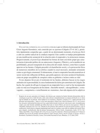 9Intus-Legere Historia / Año 2012, Vol. 6, Nº 2
1. Introducción
Una lectura superficial de las fuentes literarias que se refieren al principado de Cayo
César Augusto Germánico, más conocido por su agnomen Calígula (37-41 d.C.), permi-
tiría rápidamente comprobar que, a partir de un determinado momento, el princeps llevó
a cabo un cambio radical de la conducta imperial. Este cambio se tradujo principalmente
en una modificación sustancial de la relación entre el emperador y la aristocracia romana.
Progresivamente, el joven Cayo abandonó las formas de trato con dicho grupo que carac-
terizaron el proceder político de sus antecesores (Augusto y Tiberio) y, en la medida de sus
posibilidades, procuró marginarlo de la dirección del estado. Incluso, como bien se puede
apreciar en las fuentes, Calígula procedió a la humillación social y a la persecución física
de numerosos miembros de la nobilitas cuando lo creyó necesario, atentando seriamente
contra su privilegio estamental. Evidentemente, el nuevo emperador buscaba neutralizar al
sector social más influyente de Roma, que podía aparecer, tal como aconteció finalmente,
como un grupo susceptible de conspirar contra su gobierno e incluso contra su vida1
.
Si nos dejamos llevar por el testimonio de las fuentes, debemos buscar en los rasgos
anómalos de su personalidad, la causa fundamental de dicho giro autoritario de Calígula. De
hecho, fue a partir de allí que la imagen de un emperador loco y cruel se fue incorporando
cada vez más en el imaginario de Occidente. «Inestable mental», «desequilibrado», «extra-
vagante», «sanguinario» o sencillamente un «monstruo», han sido algunos de los adjetivos
1
Respecto de este giro autocrático de Calígula, sólo diremos que, mientras las fuentes literarias desacuerdan sobre la
cronología en que éste se hubo llevado a cabo, todas afirman contundentemente la existencia del hecho en sí: «hasta
aquí he hablado de un príncipe, ahora hablaré de un monstruo» (Suetonio, Calígula 22.1); «había parecido en un
principio más democrático... luego se volvió más autocrático» (Dion Casio, Historia Romana 59.3.1); «en el octavo
mes una grave enfermedad hizo presa en Cayo, quien había trocado la norma de vida de poco antes, razonablemente
simple y por ende bastante saludable que había observado en vida de Tiberio, por una de extravagancias» (Filón de
Alejandría, Embajada ante Cayo 14); «durante los dos primeros años gobernó con gran elevación de ánimo, y por su
moderación y benevolencia conquistó popularidad tanto entre los romanos como entre los súbditos del exterior. Pero,
poco después, ensoberbecido, dejó de portarse humanamente» (Flavio Josefo, Antigüedades Judías 18.7.2). Vid.:
Alfaro, Juan Pablo, «Cayo Calígula: del civilis princeps al superbus autócrata». Ponencia presentada en el V Simposio
ADEISE (Asociación De Estudios Interdisciplinarios Sobre Europa): Patria, Nación, Estado en Europa: Teorías y
Realidades, Facultad de Filosofía y Letras, Universidad Nacional de Cuyo, Mendoza, 21-23 Abril, 2010.
 