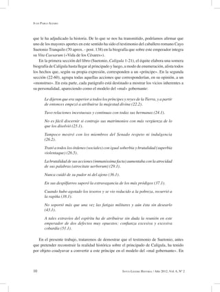 10 Intus-Legere Historia / Año 2012, Vol. 6, Nº 2
que le ha adjudicado la historia. De lo que se nos ha transmitido, podríamos afirmar que
uno de los mayores aportes en este sentido ha sido el testimonio del caballero romano Cayo
Suetonio Tranquilo (70 aprox. - post. 138) en la biografía que sobre este emperador integra
su Vita Caesarum («Vida de los Césares»).
En la primera sección del libro (Suetonio, Calígula 1-21), el équite elabora una somera
biografía de Calígula hasta llegar al principado y luego, a modo de enumeración, alista todos
los hechos que, según su propia expresión, corresponden a un «príncipe». En la segunda
sección (22-60), agrupa todas aquellas acciones que corresponderían, en su opinión, a un
«monstruo». En esta parte, cada parágrafo está destinado a mostrar los vicios inherentes a
su personalidad, apareciendo como el modelo del «mal» gobernante:
Le dijeron que era superior a todos los príncipes y reyes de la Tierra, y a partir
de entonces empezó a atribuirse la majestad divina (22.2).
Tuvo relaciones incestuosas y continuas con todas sus hermanas (24.1).
No es fácil discernir si contrajo sus matrimonios con más vergüenza de lo
que los disolvió (25.1).
Tampoco mostró con los miembros del Senado respeto ni indulgencia
(26.2).
Trató a todos los órdenes (sociales) con igual soberbia y brutalidad (superbia
violentaque) (26.5).
La brutalidad de sus acciones (immanissima facta) aumentaba con la atrocidad
de sus palabras (atrocitate uerborum) (29.1).
Nunca cuidó de su pudor ni del ajeno (36.1).
En sus despilfarros superó la extravagancia de los más pródigos (37.1).
Cuando hubo agotado los tesoros y se vio reducido a la pobreza, recurrió a
la rapiña (38.1).
No soportó más que una vez las fatigas militares y aún ésta sin desearlo
(43.1).
A tales extravíos del espíritu ha de atribuirse sin duda la reunión en este
emperador de dos defectos muy opuestos: confianza excesiva y excesiva
cobardía (51.1).
En el presente trabajo, trataremos de demostrar que el testimonio de Suetonio, antes
que pretender reconstruir la realidad histórica sobre el principado de Calígula, ha tenido
por objeto coadyuvar a convertir a este príncipe en el modelo del «mal gobernante». En
Juan Pablo Alfaro
 