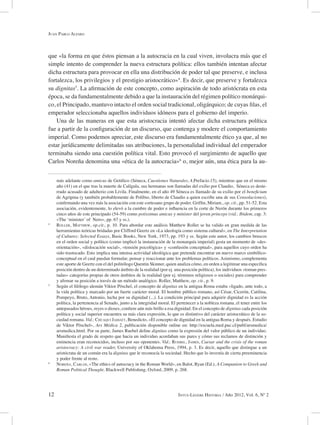 12 Intus-Legere Historia / Año 2012, Vol. 6, Nº 2
que «la forma en que éstos piensan a la autocracia en la cual viven, involucra más que el
simple intento de comprender la nueva estructura política: ellos también intentan afectar
dicha estructura para provocar en ella una distribución de poder tal que preserve, e inclusa
fortalezca, los privilegios y el prestigio aristocrático»4
. Es decir, que preserve y fortalezca
su dignitas5
. La afirmación de este concepto, como aspiración de todo aristócrata en esta
época, se da fundamentalmente debido a que la instauración del régimen político monárqui-
co, el Principado, mantuvo intacto el orden social tradicional, oligárquico; de cuyas filas, el
emperador seleccionaba aquellos individuos idóneos para el gobierno del imperio.
Una de las maneras en que esta aristocracia intentó afectar dicha estructura política
fue a partir de la configuración de un discurso, que contenga y modere el comportamiento
imperial. Como podemos apreciar, este discurso era fundamentalmente ético ya que, al no
estar jurídicamente delimitadas sus atribuciones, la personalidad individual del emperador
terminaba siendo una cuestión política vital. Esto provocó el surgimiento de aquello que
Carlos Noreña denomina una «ética de la autocracia»6
o, mejor aún, una ética para la au-
más adelante como amicus de Getúlico (Séneca, Cuestiones Naturales, 4.Prefacio.15), mientras que en el mismo
año (41) en el que tras la muerte de Calígula, sus hermanas son llamadas del exilio por Claudio, Séneca es deste-
rrado acusado de adulterio con Livila. Finalmente, en el año 49 Séneca es llamado de su exilio por el beneficium
de Agripina (y también probablemente de Polibio, liberto de Claudio a quien escribe una de sus Consolaciones),
confirmando una vez más la asociación con este cortesano grupo de poder. Griffin, Miriam., op. cit., pp. 51-52. Esta
asociación, evidentemente, lo elevó a la cumbre de poder e influencia en la corte de Nerón durante los primeros
cinco años de este principado (54-59) como potissimus amicus y minister del joven princeps (vid.: Ibidem, cap. 3:
«The ‘minister’ of Nero», pp. 67 y ss.).
4
Roller, Matthew, op.cit., p. 10. Para abordar este análisis Matthew Roller se ha valido en gran medida de las
herramientas teóricas bridadas por Clifford Geertz en «La ideología como sistema cultural», en The Interpretation
of Cultures: Selected Essays, Basic Books, New York, 1973, pp. 193 y ss. Según este autor, los cambios bruscos
en el orden social y político (como implicó la instauración de la monarquía imperial) gesta un momento de «des-
orientación», «dislocación social», «tensión psicológica» y «confusión conceptual», para aquellos cuyo orden ha
sido trastocado. Esto implica una intensa actividad ideológica que pretende encontrar un nuevo marco simbólico-
conceptual en el cual puedan formular, pensar y reaccionar ante los problemas políticos. Asimismo, complementa
este aporte de Geertz con el del politólogo Quentin Skinner, quien analiza cómo, en orden a legitimar una específica
posición dentro de un determinado ámbito de la realidad (por ej. una posición política), los individuos «toman pres-
tadas» categorías propias de otros ámbitos de la realidad (por ej. términos religiosos o sociales) para comprender
y afirmar su posición a través de un método analógico. Roller, Matthew, op. cit., p. 9.
5
Según el filólogo alemán Viktor Pöschel, el concepto de dignitas en la antigua Roma estaba «ligado, ante todo, a
la vida política y marcado por un fuerte carácter moral. El hombre público romano, así César, Cicerón, Catilina,
Pompeyo, Bruto, Antonio, lucha por su dignidad (...). La condición principal para adquirir dignidad es la acción
política, la pertenencia al Senado, junto a la integridad moral. El pertenecer a la nobleza romana, el tener entre los
antepasados héroes, reyes o dioses, confiere aún más brillo a esa dignidad. En el concepto de dignitas cada posición
política y social superior encuentra su más clara expresión, lo que es distintivo del carácter aristocrático de la so-
ciedad romana. Vid.: Chuaqui Jahiatt, Benedicto, «El concepto de dignidad en la antigua Roma y después. Estudio
de Viktor Pöschel», Ars Médica 2, publicación disponible online en: http://escuela.med.puc.cl/publ/arsmedica/
arsmedica.html. Por su parte, James Ruebel define dignitas como la expresión del valor público de un individuo.
Manifiesta el grado de respeto que hacia un individuo acordaban sus pares y cómo sus reclamos de distinción y
eminencia eran reconocidos, incluso por sus oponentes. Vid.: Ruebel, James, Caesar and the crisis of the roman
aristocracy: A civil war reader, University of Oklahoma Press, 1994, p. 3. Es decir, aquello que distingue a un
aristócrata de un común era la dignitas que le reconocía la sociedad. Hecho que lo investía de cierta preeminencia
y poder frente al resto.
6
Noreña, Carlos, «The ethics of autocracy in the Roman World», en Balot, Ryan (Ed.), A Companion to Greek and
Roman Political Thought, Blackwell Publishing, Oxford, 2009, p. 268.
Juan Pablo Alfaro
 