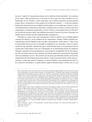 13Intus-Legere Historia / Año 2012, Vol. 6, Nº 2
tocracia. A partir de concepciones propias de la tradición clásica heredada7
, los escritores
de los siglos I-III, construyeron y se hicieron eco de lo que este autor considera un «ca-
leidoscopio de las virtudes y vicios imperiales» que combina elementos del pensamiento
griego clásico, helenísticos y otros propios de la tradición romana8
: «...el discurso político
del periodo imperial tiene una cualidad caleidoscópica, en la medida que virtudes y vicios
son infinitamente reordenados en diferentes configuraciones en orden a evaluar específicos
emperadores e imaginarios gobernantes. Como veremos, este programa ético no sólo defi-
ne el perfil del monarca ideal, sino también trascendió el universo de ideas al producir un
modelo para el mundo real del comportamiento monárquico»9
.
Teniendo en cuenta cómo estas percepciones teóricas, influían en la realidad política
concreta del imperio y en la conducta de los emperadores, Andrew Wallace-Hadrill con-
ceptualizaba el poder imperial como un poder esencialmente «ambivalente»10
. Pues, tanto
la indiscutible autocracia que le otorgaba la amplitud de sus facultades, como el sosteni-
miento de una «fachada» republicana que se materializaba tanto en la permanencia de las
instituciones tradicionales como en el despliegue de un determinado patrón de conductas
(dirigido a garantizar dicha permanencia), eran elementos inseparables del rol del empera-
dor. De esta forma, ante los ojos romanos, el princeps aparecía en una posición intermedia
entre un ciudadano y un rey11
. De acuerdo con este autor, por diferentes medios varios de los
emperadores delAlto Imperio buscaron sostener e incluso promover dicha «ambivalencia».
Así pues, el ideal que motivó a Augusto, su sucesor Tiberio y otros príncipes del siglo I y
II a actuar de esta manera, se puede definir según el término latino civilitas; esto es, una
7
Para construir dicha «ética de la autocracia» los escritores del periodo imperial podían recurrir a una serie de tradi-
ciones intelectuales, las cuales también en parte se concadenan entre sí. En primer lugar, aquella correspondiente
al pensamiento ético-político griego del siglo IV a.C., que tenía sus principales exponentes en Isócrates, Jenofonte
y Platón, por el cual los gobernantes eran juzgados en términos morales a partir de una pequeña constelación de
virtudes como la Justicia (dikaiosyne), Sabiduría (sophia), Templanza (sophrsyne) y Valor (andreia). Por su parte,
los escritores grecorromanos de la época imperial presentaban un panorama más elaborado de vicios y virtudes
en orden a tratar con mayor matiz el carácter personal de cada emperador. Para comprender más cabalmente este
panorama, Carlos Noreña pone en la mesa tres obras fundantes en el pensamiento político en el Imperio Romano
que son, el De República y el Pro Marcello de Cicerón, y las Historias de Tito Livio. Vid., Noreña, Carlos, op.
cit., pp. 216-272.
8
Justicia (iustitia), Valor (virtus), Templanza (moderatio ≠ extravagancia y lujuria –luxuria, libido), Piedad (pietas,
eusebeia), Benevolencia (liberalitas, humanitas, philathropia). Vid.: Noreña, Carlos, op. cit., p. 276.
9
Ibidem, p. 272. La obra de Séneca, De Clementia, y el Panegírico a Trajano de Plinio el Joven, aparecen como
paradigmáticas en este aspecto. Vid.: Ibidem, pp. 272-273). Ambos casos, vale agregar, solamente manifiestan la
percepción que de la realidad tenían estos autores como intelectuales, sino también como aristócratas en el seno de
la sociedad romana imperial, así como también, en ambos casos, como miembros de la corte imperial. «Yno era una
retórica vacía. Dado que este perfil del monarca ideal era relativamente estable y repetidamente evocado, presentaba
a los emperadores romanos, citados en dichos textos (ya sea directa o indirectamente) por la misma elite social a
la cual pertenecían, con el más formidable conjunto de expectativas por su público y privado comportamiento».
Ibidem, p. 276.
10
Wallace-Hadrill, Andrew, «‘Civilis princeps’: between citizen and king», The Journal of Roman Studies 72,
1982, (pp. 32-48), p. 32.
11
Ibidem, pp. 32 y 45.
La imagen de calígula en suetonio: realidad o construcción
 