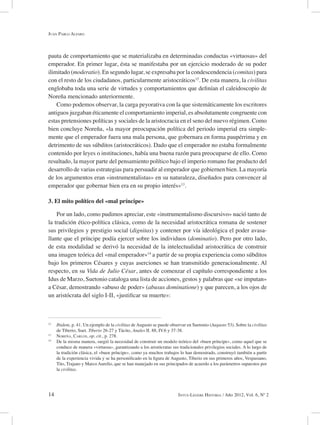14 Intus-Legere Historia / Año 2012, Vol. 6, Nº 2
pauta de comportamiento que se materializaba en determinadas conductas «virtuosas» del
emperador. En primer lugar, ésta se manifestaba por un ejercicio moderado de su poder
ilimitado (moderatio). En segundo lugar, se expresaba por la condescendencia (comitas) para
con el resto de los ciudadanos, particularmente aristocráticos12
. De esta manera, la civilitas
englobaba toda una serie de virtudes y comportamientos que definían el caleidoscopio de
Noreña mencionado anteriormente.
Como podemos observar, la carga peyorativa con la que sistemáticamente los escritores
antiguos juzgaban éticamente el comportamiento imperial, es absolutamente congruente con
estas pretensiones políticas y sociales de la aristocracia en el seno del nuevo régimen. Como
bien concluye Noreña, «la mayor preocupación política del periodo imperial era simple-
mente que el emperador fuera una mala persona, que gobernara en forma paupérrima y en
detrimento de sus súbditos (aristocráticos). Dado que el emperador no estaba formalmente
contenido por leyes o instituciones, había una buena razón para preocuparse de ello. Como
resultado, la mayor parte del pensamiento político bajo el imperio romano fue producto del
desarrollo de varias estrategias para persuadir al emperador que gobiernen bien. La mayoría
de los argumentos eran «instrumentalistas» en su naturaleza, diseñados para convencer al
emperador que gobernar bien era en su propio interés»13
.
3. El mito político del «mal príncipe»
Por un lado, como pudimos apreciar, este «instrumentalismo discursivo» nació tanto de
la tradición ético-política clásica, como de la necesidad aristocrática romana de sostener
sus privilegios y prestigio social (dignitas) y contener por vía ideológica el poder avasa-
llante que el príncipe podía ejercer sobre los individuos (dominatio). Pero por otro lado,
de esta modalidad se derivó la necesidad de la intelectualidad aristocrática de construir
una imagen teórica del «mal emperador»14
a partir de su propia experiencia como súbditos
bajo los primeros Césares y cuyas aserciones se han transmitido generacionalmente. Al
respecto, en su Vida de Julio César, antes de comenzar el capítulo correspondiente a los
Idus de Marzo, Suetonio cataloga una lista de acciones, gestos y palabras que «se imputan»
a César, demostrando «abuso de poder» (abusus dominatione) y que parecen, a los ojos de
un aristócrata del siglo I-II, «justificar su muerte»:
12
Ibidem, p. 41. Un ejemplo de la civilitas de Augusto se puede observar en Suetonio (Augusto 53). Sobre la civilitas
de Tiberio, Suet. Tiberio 26-27 y Tácito, Anales II. 88, IV.6 y 37-38.
13
Noreña, Carlos, op. cit., p. 278.
14
De la misma manera, surgió la necesidad de construir un modelo teórico del «buen príncipe», como aquel que se
conduce de manera «virtuosa», garantizando a los aristócratas sus tradicionales privilegios sociales. A lo largo de
la tradición clásica, el «buen príncipe», como ya muchos trabajos lo han demostrado, construyó también a partir
de la experiencia vivida y se ha personificado en la figura de Augusto, Tiberio en sus primeros años, Vespasiano,
Tito, Trajano y Marco Aurelio, que se han manejado en sus principados de acuerdo a los parámetros supuestos por
la civilitas.
Juan Pablo Alfaro
 