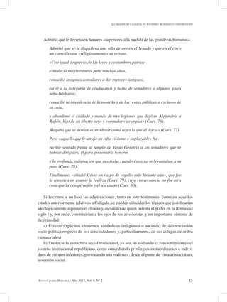 15Intus-Legere Historia / Año 2012, Vol. 6, Nº 2
Admitió que le decretasen honores «superiores a la medida de las grandezas humanas».
Admitió que se le dispusiera una silla de oro en el Senado y que en el circo
un carro llevase «religiosamente» su retrato.
«Con igual desprecio de las leyes y costumbres patrias:
estableció magistraturas para muchos años,
concedió insignias consulares a dos pretores antiguos,
elevó a la categoría de ciudadanos y hasta de senadores a algunos galos
semi-bárbaros;
concedió la intendencia de la moneda y de las rentas públicas a esclavos de
su casa,
y abandonó el cuidado y mando de tres legiones que dejó en Alejandría a
Rufión, hijo de un liberto suyo y compañero de orgías» (Caes. 76).
Alegaba que se debían «considerar como leyes lo que él dijese» (Caes. 77)
Pero «aquello que le atrajo un odio violento e implacable» fue:
recibir sentado frente al templo de Venus Genetrix a los senadores que se
habían dirigido a él para presentarle honores
y la profunda indignación que mostraba cuando éstos no se levantaban a su
paso (Caes. 78).
Finalmente, «añadió César un rasgo de orgullo más hiriente aún», que fue
la tentativa en asumir la realeza (Caes. 79), cuya consecuencia no fue otra
cosa que la conspiración y el asesinato (Caes. 80).
Si hacemos a un lado las adjetivaciones, tanto en este testimonio, como en aquellos
citados anteriormente relativos a Calígula, se pueden dilucidar los tópicos que justificarían
ideológicamente a posteriori el odio y asesinato de quien ostenta el poder en la Roma del
siglo I y, por ende, constituirían a los ojos de los aristócratas y un importante síntoma de
ilegitimidad:
a) Utilizar explícitos elementos simbólicos (religiosos o sociales) de diferenciación
socio-política respecto de sus conciudadanos y, particularmente, de sus colegas de orden
(senatoriales).
b) Trastocar la estructura social tradicional, ya sea, avasallando el funcionamiento del
sistema institucional republicano, como concediendo privilegios extraordinarios a indivi-
duos de estratos inferiores, provocando una «odiosa», desde el punto de vista aristocrático,
inversión social.
La imagen de calígula en suetonio: realidad o construcción
 