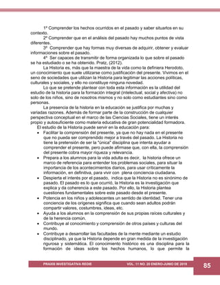 PRAXIS INVESTIGATIVA REDIE VOL. 11 NO. 20 ENERO-JUNIO DE 2019
85
1º Comprender los hechos ocurridos en el pasado y saber situarlos en su
contexto.
2º Comprender que en el análisis del pasado hay muchos puntos de vista
diferentes.
3º Comprender que hay formas muy diversas de adquirir, obtener y evaluar
informaciones sobre el pasado.
4º Ser capaces de transmitir de forma organizada lo que sobre el pasado
se ha estudiado o se ha obtenido. Pratz, (2012).
La Historia es, más que la maestra de la vida como la definiera Herodoto,
un conocimiento que suele utilizarse como justificación del presente. Vivimos en el
seno de sociedades que utilizan la Historia para legitimar las acciones políticas,
culturales y sociales, y ello no constituye ninguna novedad.
Lo que se pretende plantear con toda esta información es la utilidad del
estudio de la historia para la formación integral (intelectual, social y afectiva) no
solo de los niños, sino de nosotros mismos y no solo como estudiantes sino como
personas.
La presencia de la historia en la educación se justifica por muchas y
variadas razones. Además de formar parte de la construcción de cualquier
perspectiva conceptual en el marco de las Ciencias Sociales, tiene un interés
propio y autosuficiente como materia educativa de gran potencialidad formadora.
El estudio de la Historia puede servir en la educación para:
 Facilitar la comprensión del presente, ya que no hay nada en el presente
que no pueda ser comprendido mejor a través del pasado. La Historia no
tiene la pretensión de ser la "única" disciplina que intenta ayudar a
comprender el presente, pero puede afirmase que, con ella, la comprensión
del presente cobra mayor riqueza y relevancia.
 Prepara a los alumnos para la vida adulta es decir, la historia ofrece un
marco de referencia para entender los problemas sociales, para situar la
importancia de los acontecimientos diarios, para usar críticamente la
información, en definitiva, para vivir con plena conciencia ciudadana.
 Despierta el interés por el pasado, indica que la Historia no es sinónimo de
pasado. El pasado es lo que ocurrió, la Historia es la investigación que
explica y da coherencia a este pasado. Por ello, la Historia plantea
cuestiones fundamentales sobre este pasado desde el presente.
 Potencia en los niños y adolescentes un sentido de identidad. Tener una
conciencia de los orígenes significa que cuando sean adultos podrán
compartir valores, costumbres, ideas, etc.
 Ayuda a los alumnos en la comprensión de sus propias raíces culturales y
de la herencia común.
 Contribuye al conocimiento y comprensión de otros países y culturas del
mundo.
 Contribuye a desarrollar las facultades de la mente mediante un estudio
disciplinado, ya que la Historia depende en gran medida de la investigación
rigurosa y sistemática. El conocimiento histórico es una disciplina para la
formación de ideas sobre los hechos humanos, lo que permite la
 