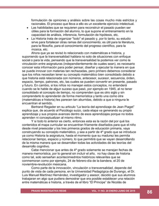 PRAXIS INVESTIGATIVA REDIE VOL. 11 NO. 20 ENERO-JUNIO DE 2019
86
formulación de opiniones y análisis sobre las cosas mucho más estrictos y
racionales. El proceso que lleva a ello es un excelente ejercicio intelectual.
 Las habilidades que se requieren para reconstruir el pasado pueden ser
útiles para la formación del alumno, lo que supone el entrenamiento en la
capacidad de análisis, inferencia, formulación de hipótesis, etc.
 La Historia trata de organizar "todo" el pasado y, por lo tanto, su estudio
sirve para fortalecer otras ramas del conocimiento; es útil para la literatura,
para la filosofía, para el conocimiento del progreso científico, para la
música, etc.
Ahora que ya se revisó lo relacionado con matemáticas e historia, y
suponiendo que la transversalidad hablara no solo de situaciones con enfoque
social o para la vida, pensando que la transversalidad la podemos ver como la
vinculación entre asignaturas (independientemente de cuales sean), es necesario
conocer esta información para poder pensar, diseñar y ejecutar la manera en que
se puede innovar con materias tan rechazadas, pero primero debemos considerar
que los niños necesitan tener su concepto matemático bien consolidado debido a
que historia está relacionada con números, antecesor, sucesor, secuencia, órden,
espacio, tiempo, patrones, etc, las cuales se pueden convertir en presente, pasado
y futuro. En cambio, si los niños no manejan estos conceptos, no entenderá
cuando se le hable de algun suceso que pasó, por ejemplo en 1945, al no tener
consolidado el concepto de tiempo, no comprenden que es otro siglo y sin
comprenderlo lo aprenderán de forma memorística y tanto una como otra
(matemáticas e historia) les parecen tan aburridas, debido a que a ninguna le
encuentran el sentido.
Bertrand Regader en su articulo “La teoría del aprendizaje de Jean Piaget”
explica que, de acuerdo al Psicólogo suizo, cada etapa va generando su propio
aprendizaje y sus propios avances dentro de esos aprendizajes porque no todos
aprenden ni conceptualizan al mismo ritmo.
Y si todo lo anterior es cierto, entonces esta es la razón del por qué los
contenidos el mapa curricular se encuentran fríamente diseñados para que el niño
desde nivel preescolar y los tres primeros grados de educación primaria, vaya
construyendo su concepto matemático, y sea a partir de 4º grado que se introduce
ya como Historia la asignatura, hasta el momento que su madurez les permita
relacionar tiempo, espacio y número, lo que permitirá que se vayan desarrollando
de la misma manera que se desarrollan todas las actividades de las teorías del
desarrollo cognitivo.
Cabe mencionar que antes de 4º grado solamente se manejan fechas de
manera memorística, por lo general sin incluír el año, no hay clase de historia
como tal, solo senseñan acontecimiedntos históricos relevantes que se
conmemoran como por ejemplo, 24 de febrero-día de la bandera, el 20 de
noviembre-revolución mexicana.
Como parte de la innovación, vinculación o transversalidad, depende del
punto de vista de cada persona, en la Universidad Pedagógica de Durango, el Dr.
Luis Manuel Martínez Hernández, investigador y asesor, decidió que sus alumnos
trabajaran en algo que pudiera demostrar que era posible establecer una relación
entre matemáticas e historia, a través de el libro “El Principe” de Nicolás de
 