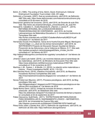 PRAXIS INVESTIGATIVA REDIE VOL. 11 NO. 20 ENERO-JUNIO DE 2019
88
Bohm, D. (1985). The ending of time. Bohm, David; Krishnamurti. Editorial
Krishnamurti Foundation Trust Limited. USA. 251 págs.
Definición y Concepto. (2007). Qué es constructivismo. abril 2018, de Definición
ABC Sitio web: https://www.definicionabc.com/historia/constructivismo.php
consultado el 20 de enero de 2018.
Descripción genérica de funciones. (2015), abril 2018, de Docente de aula Sitio
web: http://www.ula.ve/personal/cargos_unicos/docente_de_aula.htm
Hanssell G. Caballero V., Evelia Reséndiz B. y Ramón J. Llanos P. . (2014).
REFORMA INTEGRAL DE LA EDUCACIÓN BÁSICA.
TRANSVERSALIDAD DE CONTENIDOS . abril 2018, de Comité
Latinoamericano de Matemática Educativa A. C. Universidad Autónoma de
Tamaulipas Sitio web:
http://funes.uniandes.edu.co/5296/1/CaballeroReformaALME2014.pdf
consultado el 1 de febrero de 2017
Hernández Escoto Irma Beatrice, Garza de la Huerta Eduardo Miguel, Mandujano
Tenorio Edgar. (-). ¿Qué son los temas transversales?. abril 2018, de
SEP/PESEGPA Proyecto de Educación Sexual, Equidad de Género,
Prevención de las Adicciones y de la Violencia en México, D. F. Sitio web:
http://paideia.synaptium.net/pub/pesegpatt2/tetra_ir/index_bis.htm
consultado el 1 de febrero de 2017
http://eldesarrollocognitivo.com/teoria-lev-vygotsky/ consultado el 1 de febrero de
2017
Jimenez López Lyta Isabel. (2016). Las nociones básicas para el aprendizaje de
las matemáticas. abril 2018, de Ministerio de Educación Perú Sitio web:
https://www.slideshare.net/litita/nociones-matematicas-57907108
consultado el 15 de noviembre de 2017
Martínez, L.M., Suárez, I., & Murillo, I.V. (2016). La relación entre matemáticas e
historia. . Praxis Investigativa ReDIE, 8(15), 115-123.
Miró Sánchez Nuria. (2016). maestros innovadores. abril 2018, de Maestros
Inovadores Alumnos Competentes Sitio web:
http://miacmaestrosinnovadores.blogspot.mx/ consultado el 1 de febrero de
2017
Novoa Pulido Ivan Mauricio. (2017). Procesos psicológicos. abril 2018, de Blog
psicológico Sitio web:
http://blogpsicologico1.blogspot.mx/2017/04/procesos-psicologicos-en-las-
ultimas.html consultado el 1 de febrero de 2018
Ojeda Muñoz Darío. (2012). Unidad de nociones de tiempo y espacio en
preescolar. abril 2018, de SlideShare Sitio web:
https://es.slideshare.net/apolo713/unidad-de-nociones-de-tiempo-y-espacio-
en consultado el 22 de septiembre de 2017
Paltan Geovanna, Quilli Karla . (2011). “ESTRATEGIAS METODOLÓGICAS
PARA DESARROLLAR EL RAZONAMIENTO LÓGICO – MATEMÁTICO .
abril 2018, de Universidad de Cuenca Sitio web:
http://dspace.ucuenca.edu.ec/bitstream/123456789/1870/1/teb60.pdf
Pérez Porto Julián y Gardey Ana. (2011). Definición de cognitivismo. abril 2018, de
Definición.de Sitio web: https://definicion.de/cognitivismo/
 
