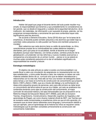 PRAXIS INVESTIGATIVA REDIE VOL. 11 NO. 20 ENERO-JUNIO DE 2019
76
Keywords: responsibilities, innovation, transversality, linkage.
Introducción
Hablar del papel que juega el docente dentro del aula puede resultar muy
amplio, la responsabilidad que tenemos y que probablemente no consideramos es
tan grande, que va desde el resguardo y cuidado de la seguridad del alumno, de la
institución, de materiales, de información y por supuesto la propia, además, ver los
programas correspondientes y cerciorarse de que esos contenidos hayan sido
significativos para los alumnos.
De acuerdo a Derecho Educativo, Soria (2018) dice que “en la tarea de la
enseñanza, el docente puede cometer perjuicios a los alumnos que están bajo su
autoridad, estos perjuicios no sólo pueden ser físicos sino también psíquicos o
morales”.
Bien sabemos que cada alumno tiene su estilo de aprendizaje, su ritmo,
características propias de su individualidad las cuales debemos respetar y
atenderlas; pero qué pasa en la actualidad, donde al docente se le exigen
resultados (aunque sean falacias), con tantas pruebas, cambios producto de la
globalización y el pretender con las reformas y nuevos modelos acercarnos o
compararnos a la educación de un primer mundo… pienso si no se estará en
muchas aulas cometiendo perjuicios al no dar el verdadero significado a la
responsabilidad de enseñar y educar.
Estrategia metodológica
El objetivo de este artículo es saber si existe una transversalidad o se
puede llevar a cabo una vinculación de asignaturas no necesariamente con los
ejes establecidos, y cómo poder llevarla a cabo; las materias no deben ser solo
materias aisladas dentro de un currículo sino que se deben interrelacionar y
relacionarlas con la vida real. Para ello se hizo una revisión de bibliografía sobre
estos temas y con base en la forma de construcción de conocimiento que propone
Bohm (1997) y Bohm (1985), que es a través del diálogo y la confrontación de
ideas entre pequeños grupos de personas, pero para ello primero se debe tener
un conocimiento del tema sobre el que se va a hablar, por esto se analizaron los
contenidos teniendo como ejes la construcción del conocimiento, el mapa
curricular de educación básica y los ejes transversales que se propusieron en la
Reforma Integral de Educación Básica 2011 (RIEB), para ello se revisaron
Teorías, (Cognitivismo, Constructivismo, Desarrollo cognitivo de Vygotsky y del
aprendizaje de Piaget), así como diverso material oficial de SEP. Las Teorías que
se revisaron están encaminadas a enseñarnos cómo es que el niño aprende y lo
necesario que es tener claros referentes como lenguaje y comunicación debido a
que por ejemplo, para el aprendizaje de la historia los niños se requieren varias
metodologías que le permitan consolidar primeramente la construcción del
conocimiento matemático.
 