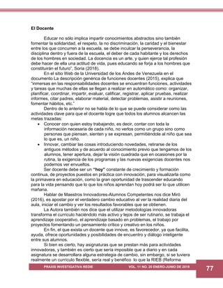PRAXIS INVESTIGATIVA REDIE VOL. 11 NO. 20 ENERO-JUNIO DE 2019
77
El Docente
Educar no sólo implica impartir conocimientos abstractos sino también
fomentar la solidaridad, el respeto, la no discriminación, la caridad y el bienestar
entre los que concurren a la escuela, se debe inculcar la perseverancia, la
disciplina dentro y fuera de la escuela, el deber de cada habitante y los derechos
de los hombres en sociedad. La docencia es un arte, y quien ejerce tal profesión
debe hacer de ella una actitud de vida, pues educando se forja a los hombres que
constituirán el futuro”, Soria (2018).
En el sitio Web de la Universidad de los Andes de Venezuela en el
documento La descripción genérica de funciones docentes (2015), explica que
“inmersas en las responsabilidades docentes se encuentran funciones, actividades
y tareas que muchas de ellas se llegan a realizar en automático como: organizar,
planificar, coordinar, impartir, evaluar, calificar, registrar, aplicar pruebas, realizar
informes, citar padres, elaborar material, detectar problemas, asistir a reuniones,
fomentar hábitos, etc.”
Dentro de lo anterior no se habla de lo que se puede considerar como las
actividades clave para que el docente logre que todos los alumnos alcancen las
metas trazadas:
 Conocer con quien estoy trabajando, es decir, contar con toda la
información necesaria de cada niño, no verlos como un grupo sino como
personas que piensan, sienten y se expresan, permitiéndole al niño que sea
lo que es, un niño.
 Innovar, cambiar las cosas introduciendo novedades, retirarse de los
antiguos métodos y de acuerdo al conocimiento previo que tengamos de los
alumnos, tener apertura, dejar la visión cuadrada que en ocasiones por la
rutina, la exigencia de los programas y las nuevas exigencias docentes nos
podemos ver envueltos.
Ser docente debe ser un “hoy” constante de crecimiento y formación
continua, de proyectos puestos en práctica con innovación, para visualizarla como
la primavera en educación, como la gran oportunidad de trascender educando
para la vida pensando que lo que los niños aprendan hoy podrá ser lo que utilicen
mañana.
Hablar de Maestros Innovadores-Alumnos Competentes nos dice Miró
(2016), es apostar por el verdadero cambio educativo al ver la realidad diaria del
aula, iniciar el cambio y ver los resultados favorables que se obtienen.
La Autora también nos dice que el utilizar metodologías innovadoras
transforma el currículo haciéndolo más activo y lejos de ser rutinario, se trabaja el
aprendizaje cooperativo, el aprendizaje basado en problemas, el trabajo por
proyectos fomentando un pensamiento crítico y creativo en los niños.
En fin, el que exista un docente que innove, es favorecedor, ya que facilita,
ayuda, ofrece oportunidades y posibilidades de encuentro y diálogo inteligente
entre sus alumnos.
Si bien es cierto, hay asignaturas que se prestan más para actividades
innovadoras, y también es cierto que sería imposible que a diario y en cada
asignatura se desarrollara alguna estrategia de cambio, sin embargo, si se tuviera
realmente un currículo flexible, sería real y benéfico lo que la RIEB (Reforma
 