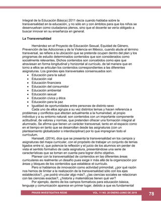 PRAXIS INVESTIGATIVA REDIE VOL. 11 NO. 20 ENERO-JUNIO DE 2019
78
Integral de la Educación Básica) 2011 decía cuando hablaba sobre la
transversalidad en la educación, y no sólo en y con ámbitos para que los niños se
desenvuelvan como ciudadanos plenos, sino que el docente se vería obligado a
buscar innovar en su enseñanza en general.
La Transversalidad
Hernández en el Proyecto de Educación Sexual, Equidad de Género,
Prevención de las Adicciones y de la Violencia en México, cuando alude al término
transversal, se refiere a la ubicación que se pretende ocupen dentro del plan y los
programas de estudio determinados contenidos que son considerados como
socialmente relevantes. Dichos contenidos son concebidos como ejes que
atraviesan en forma longitudinal y horizontal al currículo, de tal manera que en
torno a ellos se articulan los contenidos correspondientes a las diferentes
asignaturas. Los grandes ejes transversales consensuados son:
 Educación para la salud
 Educación vial
 Educación financiera
 Educación del consumidor
 Educación ambiental
 Educación sexual
 Educación cívica y ética
 Educación para la paz
 Igualdad de oportunidades entre personas de distinto sexo
Cada uno de ellos agrupa a su vez distintos temas y hacen referencia a
problemas y conflictos que afectan actualmente a la humanidad, al propio
individuo y a su entorno natural; son contenidos con un importante componente
actitudinal, de valores y normas, que pretenden ofrecer una formación integral al
alumnado. Se afirma que tienen un carácter transversal, tanto en el espacio como
en el tiempo en tanto que se desarrollan desde las asignaturas (con un
planteamiento globalizador o interdisciplinar) por lo que impregnan todo el
currículum.
Hanssell, (2014), dice que se presenta la transversalidad en los campos y
asignaturas del mapa curricular, con el propósito de trabajar un conjunto de temas
ligados entre sí, que potencie la reflexión y el juicio de los alumnos sin perder de
vista el sentido formativo de cada asignatura, presentándose una serie de
características que se toman en cuenta para lograr dicho objetivo.
Planear con la transversalidad de contenidos en las diferentes áreas
curriculares es realmente un desafío pues exige ir más allá de la organización por
áreas y bloques de los contenidos que establece el currículo.
Pero si hablamos de innovación como actividad primordial, ¿por qué razón
nos hemos de limitar a la realización de la transversalidad sólo con los ejes
establecidos?, ¿se podrá vincular algo más?, ¿las ciencias sociales se relacionan
con las ciencias exactas?, ¿historia y matemáticas tienen qué ver?
Por ejemplo, dentro de los campos formativos para educación básica,
lenguaje y comunicación aparece en primer lugar, debido a que es fundamental
 