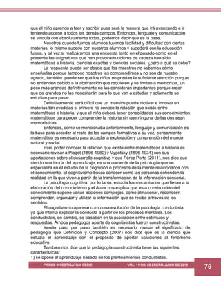 PRAXIS INVESTIGATIVA REDIE VOL. 11 NO. 20 ENERO-JUNIO DE 2019
79
que el niño aprenda a leer y escribir pues será la manera que irá avanzando e ir
teniendo acceso a todos los demás campos. Entonces, lenguaje y comunicación
se vincula con absolutamente todas, podemos decir que es la base.
Nosotros cuando fuimos alumnos tuvimos facilidad y dificultad con ciertas
materias, lo mismo sucede con nuestros alumnos y sucederá con la educación
futura, y tal vez si realizáramos una encuesta tanto en el pasado como en el
presente las asignaturas que han provocado dolores de cabeza han sido
matemáticas e historia, ciencias exactas y ciencias sociales, ¿pero a qué se debe?
La respuesta puede ser desde que los maestros no sabemos cómo
enseñarlas porque tampoco nosotros las comprendimos y no son de nuestro
agrado, también puede ser que los niños no prestan la suficiente atención porque
no entienden debido a la abstracción que requieren y se limitan a memorizar, un
poco más grandes definitivamente no las consideran importantes porque creen
que de grandes no las necesitarán para lo que van a estudiar y solamente se
estudian para pasar.
Definitivamente será difícil que un maestro pueda motivar e innovar en
materias tan evadidas si primero no conoce la relación que existe entre
matemáticas e historia, y que el niño deberá tener consolidados sus conocimientos
matemáticos para poder comprender la historia sin que ninguna de las dos sean
memorísticas.
Entonces, como se mencionaba anteriormente, lenguaje y comunicación es
la base para acceder al resto de los campos formativos a su vez, pensamiento
matemático es necesario para acceder a exploración y comprensión del mundo
natural y social.
Para poder conocer la relación que existe entre matemáticas e historia es
necesario revisar a Piaget (1896-1980) y Vygotsky (1896-1934) con sus
aportaciones sobre el desarrollo cognitivo y que Pérez Porto (2011), nos dice que
siendo una teoría del aprendizaje, es una corriente de la psicología que se
especializa en el estudio de la cognición o procesos de la mente relacionados con
el conocimiento. El cognitivismo busca conocer cómo las personas entienden la
realidad en la que viven a partir de la transformación de la información sensorial.
La psicología cognitiva, por lo tanto, estudia los mecanismos que llevan a la
elaboración del conocimiento y el Autor nos explica que esta construcción del
conocimiento supone varias acciones complejas, como almacenar, reconocer,
comprender, organizar y utilizar la información que se recibe a través de los
sentidos.
El cognitivismo aparece como una evolución de la psicología conductista,
ya que intenta explicar la conducta a partir de los procesos mentales. Los
conductistas, en cambio, se basaban en la asociación entre estímulos y
respuestas. Ambos pedagogos aparte de cognitivistas fueron constructivistas.
Yendo paso por paso también es necesario revisar el significado de
pedagogía que Definición y Concepto (2007) nos dice que es la ciencia que
estudia el aprendizaje con el propósito de aportar soluciones al fenómeno
educativo.
También nos dice que la pedagogía constructivista tiene las siguientes
características:
1) se opone al aprendizaje basado en los planteamientos conductistas,
 