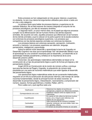 PRAXIS INVESTIGATIVA REDIE VOL. 11 NO. 20 ENERO-JUNIO DE 2019
82
Estos procesos se han categorizado en dos grupos: básicos y superiores;
no obstante, no son muy claros los argumentos utilizados para ubicar a cada uno
en una u otra categoría.
La primera razón para hablar de procesos básicos y superiores es de
carácter didáctico. No es fácil exponer de manera integrada el conjunto de los
procesos psicológicos, por ello es necesario dividirlos.
La segunda razón, un poco menos clara, es el papel que algunos procesos
cumplen en la diferenciación del ser humano frente a las demás especies
animales. De acuerdo con esto, aquellos procesos que diferencian al ser humano
de los demás animales y que lo colocan en la parte superior de la escala evolutiva
son entonces los procesos psicológicos superiores. Los procesos que
compartimos con las demás especies animales son entonces los básicos.
Los procesos básicos son entonces sensación, percepción, motivación,
emoción y memoria. Los procesos superiores son atención, lenguaje,
pensamiento, inteligencia y aprendizaje.
Sobre la relación entre desarrollo y aprendizaje la teoría de Vygostky en
Desarrollo Cognitivo nos dice que el aprendizaje “tira” del desarrollo debido a que
el aprendizaje es una condición necesaria para el desarrollo, y el desarrollo es el
aprendizaje mediado socialmente y enfatiza en la importancia de la zona
desarrollo próximo (ZDP).
Ahora bien, los aprendizajes matemáticos elementales se basan en la
construcción de un tipo de pensamiento lógico a partir de formas pré lógicas y del
pensamiento intuitivo.
Angel (2016) en Construcción de la noción de número unifica y concluye
que para las teorías de Piaget y Vygostky, la adquisición de número está
precedida por una serie de nociones matemáticas que están ligadas al desarrollo
del pensamiento lógico.
Las operaciones lógico matemáticas antes de ser puramente intelectuales,
requieren en el niño la construcción de estructuras internas y del manejo de ciertas
nociones fundamentales, donde la principal función de estas nociones es
desarrollar el pensamiento lógico, interpretación, razonamiento y comprensión del
número, espacio, formas geométricas y medida. Paltan, (2011).
Pero cuáles son y qué significa cada una:
Clasificación
Relacionar los objetos al reunirlos por
semejanzas y separan por diferencias (evaluar).
Correspondencia uno a uno
Establecer relación entre los objetos de dos
colecciones.
Cuantificación
Es cuando el niño utiliza los términos muchos,
pocos, uno y ninguno para referirse a los
objetos de una agrupación .
Cardinalidad
Valor posicional de los números (unidades,
decenas, centenas), así como doble, triple, duo,
trío, gemelos, trillizos.
Ordinalidad El número se encuentra inmerso en una serie
 
