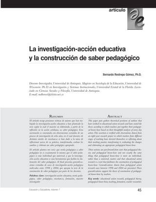 45Educación y Educadores, volumen 7
Bernardo Restrepo Gómez, Ph.D.
Docente-Investigador, Universidad de Antioquia. Magíster en Sociología de la Educación, Universidad de
Wisconsin. Ph.D. en Investigación y Sistemas Instruccionales, Universidad Estatal de la Florida. Licen-
ciado en Ciencias Sociales y Filosofía, Universidad de Antioquia.
E-mail: mdberest@elsitio.net.co
La investigación-acción educativa
y la construcción de saber pedagógico
RRESUMENESUMEN
El artículo recoge posiciones teóricas de autores que han tra-
bajado la investigación-acción educativa y han planteado la
tesis según la cual el maestro va elaborando, a partir de la
reflexión en la acción cotidiana, su saber pedagógico. Esta
aseveración es constatada con observaciones extraídas de un
proceso de investigación de ocho años, en el cual docentes de
distintos niveles de enseñanza se han dado a la tarea de
reflexionar acerca de su práctica, transformarla, evaluar los
cambios y elaborar un saber pedagógico apropiado.
El artículo plantea tres tesis: que teoría pedagógica y saber
pedagógico no es exactamente lo mismo; que el saber peda-
gógico es más individual que universal, y que la investiga-
ción-acción educativa es una herramienta que facilita la ela-
boración del saber pedagógico. Al final presenta generaliza-
ciones extraídas de casos de investigación-acción pedagógica
realizados entre 1998 y 2004, que apoyan la tesis de la
construcción de saber pedagógico por parte de los docentes.
Palabras clave: investigación-acción educativa, teoría peda-
gógica, saber pedagógico, enseñanza, formación, maestro
investigador
AABSTRABSTRACTCT
This paper puts gathers theoretical positions of authors that
have worked in educational action research and have stated the
thesis according to which teachers put together their pedagogi-
cal know-how based on their thoughtful analysis of every day
action.This assertion is verified with observations drawn from
an eight-year research project in which teachers from different
stages of teaching have devoted themselves to reflecting about
their teaching practice, transforming it, evaluating the changes
and elaborating an appropriate pedagogical know-how.
Three notions are put forward from start:that pedagogical the-
ory and pedagogical know-how and not exactly the same
thing; that pedagogical know-how is more an individual,
rather than a universal, matter; and that educational action
research is a tool that facilitates the construction of pedagogical
know-how. Generalizations drawn from pedagogical action
research cases between 1998 and 2004 are presented.These
generalizations support the thesis of construction of pedagogi-
cal know-how by teachers.
Key words: educational action research, pedagogical theory,
pedagogical know-how, teaching, formation, teacher researcher.
artículo
 