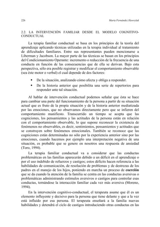 226 María Fernández Hawrylak
2.2. LA INTERVENCIÓN FAMILIAR DESDE EL MODELO COGNITIVO-
CONDUCTUAL
La terapia familiar conductual se basa en los principios de la teoría del
aprendizaje aplicando técnicas utilizadas en la terapia individual al tratamiento
de dificultades familiares. Entre sus representantes pueden mencionarse a
Liberman y Jacobson. La mayor parte de las técnicas se basan en los principios
del Condicionamiento Operante: incremento o reducción de la frecuencia de una
conducta en función de las consecuencias que de ella se derivan. Bajo esta
perspectiva, sólo era posible registrar y modificar el comportamiento observable
(sea éste motor o verbal) el cual depende de dos factores:
De la situación, analizando cómo afecta y obliga a responder.
De la historia anterior que posibilita una serie de repertorios para
responder ante tal situación.
Al hablar de intervención conductual podemos señalar que ésta se hace
para cambiar una parte del funcionamiento de la persona a partir de su situación
actual que es fruto de la propia situación y de la historia anterior mediatizada
por las emociones, que no observamos directamente pero que se infieren del
comportamiento manifiesto. Transcurrido un tiempo se acepta que las
cogniciones, los pensamientos y las actitudes de la persona están en relación
con el comportamiento observable, lo que supone reconocer la existencia de
fenómenos no observables, es decir, sentimientos, pensamientos y actitudes que
se construyen sobre fenómenos emocionales. También se reconoce que las
cogniciones están determinadas no sólo por la experiencia anterior sino por las
emociones, cuando hacemos por ejemplo una interpretación negativa de una
situación, es probable que se genere en nosotros una respuesta de ansiedad
(Toro, 1994).
La terapia familiar conductual va a considerar que las conductas
problemáticas en las familias aparecerán debido a un déficit en el aprendizaje o
por el uso indebido de refuerzos y castigos; estos déficits hacen referencia a las
habilidades de comunicación, de resolución de problemas y de destrezas de los
padres en el manejo de los hijos, poniendo en marcha un proceso de coerción
que se da cuando la atención de la familia se centra en las conductas aversivas o
problemáticas administrando estímulos aversivos o castigos para controlar esas
conductas, tornándose la interacción familiar cada vez más aversiva (Moreno,
1994).
En la intervención cognitivo-conductual, el terapeuta asume que él es un
elemento influyente y decisivo para la persona que tiene delante y que a la vez
está influido por esa persona. El terapeuta enseñará a la familia nuevas
habilidades y detendrá el ciclo de castigos introduciendo otras conductas en las
 