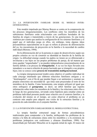 228 María Fernández Hawrylak
2.4. LA INTERVENCIÓN FAMILIAR DESDE EL MODELO INTER-
GENERACIONAL
Este modelo impulsado por Murray Bowen se centra en la comprensión de
los procesos integeneracionales. Los conflictos entre los miembros de los
subsistemas familiares están relacionados con conflictos heredados de las
familias de origen o transmitidos a través de las generaciones. Es una teoría
sistémica por cuanto que analiza la configuración de los sistemas familiares y el
papel que el individuo juega en ellos, sin embargo, toma algunas ideas
psicoanalíticas especialmente en lo que se refiere al proceso de diferenciación
del yo, los mecanismos de proyección en la familia o la necesidad de cambio
individual (Moreno, 1994).
En la diferenciación del yo la persona es capaz de desenvolverse según sus
propios criterios en vez de construir su identidad en función de la familia de
origen. La dificultad emerge cuando los padres no tienen un yo diferenciado e
involucran a sus hijos en sus propios problemas de pareja, de tal manera que
éstos quedan “enganchados” y no pueden independizarse emocionalmente de su
familia debido a un proceso de triangulación. A su vez los hijos llevarán esta
inmadurez a su nueva relación de pareja haciendo que se triangule a sus propios
hijos; ésto se conoce como proceso de transmisión multigeneracional.
La terapia intergeneracional tendrá como objetivo el cambio individual de
cada cónyuge intentando que elaboren relaciones familiares antiguas y se
“destriangulen”, con el fin de que puedan llegar a ser autónomos y asuman sus
propias emociones sin necesidad de que éstas sean proyectadas al resto de los
miembros de la familia. Como herramienta, esta terapia utilizará (al igual que
otros enfoques) el genograma, es decir, un árbol familiar que registra
información sobre todos los miembros de la familia y las relaciones entre ellos a
lo largo de tres generaciones, sirviendo como hipótesis para estudiar cómo un
problema individual presente puede tener relación con el contexto familiar y la
evolución del mismo en el tiempo, así como observar el problema en un
contexto más amplio para adquirir una visión de la estructura familiar y la
posición de cada miembro en el conjunto familiar.
2.5. LA INTERVENCIÓN FAMILIAR DESDE EL MODELO ESTRUCTURAL
La terapia familiar estructural surge de formas psicodinámicas
tradicionales para comprender a la familia, atribuyendo los problemas de la
misma a la falta de estructuras claras entre los miembros y a la existencia de
problemas jerárquicos con coaliciones y alianzas (Israelstam, 1988). Fue
desarrollada por Salvador Minuchin en la segunda mitad de siglo. El marco de
 