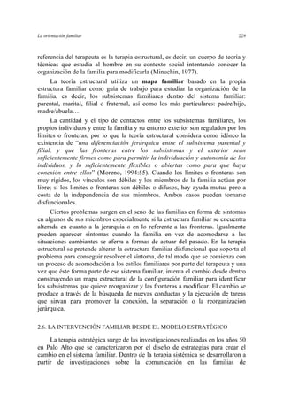La orientación familiar 229
referencia del terapeuta es la terapia estructural, es decir, un cuerpo de teoría y
técnicas que estudia al hombre en su contexto social intentando conocer la
organización de la familia para modificarla (Minuchin, 1977).
La teoría estructural utiliza un mapa familiar basado en la propia
estructura familiar como guía de trabajo para estudiar la organización de la
familia, es decir, los subsistemas familiares dentro del sistema familiar:
parental, marital, filial o fraternal, así como los más particulares: padre/hijo,
madre/abuela…
La cantidad y el tipo de contactos entre los subsistemas familiares, los
propios individuos y entre la familia y su entorno exterior son regulados por los
límites o fronteras, por lo que la teoría estructural considera como idóneo la
existencia de “una diferenciación jerárquica entre el subsistema parental y
filial, y que las fronteras entre los subsistemas y el exterior sean
suficientemente firmes como para permitir la individuación y autonomía de los
individuos, y lo suficientemente flexibles o abiertas como para que haya
conexión entre ellos” (Moreno, 1994:55). Cuando los límites o fronteras son
muy rígidos, los vínculos son débiles y los miembros de la familia actúan por
libre; si los límites o fronteras son débiles o difusos, hay ayuda mutua pero a
costa de la independencia de sus miembros. Ambos casos pueden tornarse
disfuncionales.
Ciertos problemas surgen en el seno de las familias en forma de síntomas
en algunos de sus miembros especialmente si la estructura familiar se encuentra
alterada en cuanto a la jerarquía o en lo referente a las fronteras. Igualmente
pueden aparecer síntomas cuando la familia en vez de acomodarse a las
situaciones cambiantes se aferra a formas de actuar del pasado. En la terapia
estructural se pretende alterar la estructura familiar disfuncional que soporta el
problema para conseguir resolver el síntoma, de tal modo que se comienza con
un proceso de acomodación a los estilos familiares por parte del terapeuta y una
vez que éste forma parte de ese sistema familiar, intenta el cambio desde dentro
construyendo un mapa estructural de la configuración familiar para identificar
los subsistemas que quiere reorganizar y las fronteras a modificar. El cambio se
produce a través de la búsqueda de nuevas conductas y la ejecución de tareas
que sirvan para promover la conexión, la separación o la reorganización
jerárquica.
2.6. LA INTERVENCIÓN FAMILIAR DESDE EL MODELO ESTRATÉGICO
La terapia estratégica surge de las investigaciones realizadas en los años 50
en Palo Alto que se caracterizaron por el diseño de estrategias para crear el
cambio en el sistema familiar. Dentro de la terapia sistémica se desarrollaron a
partir de investigaciones sobre la comunicación en las familias de
 