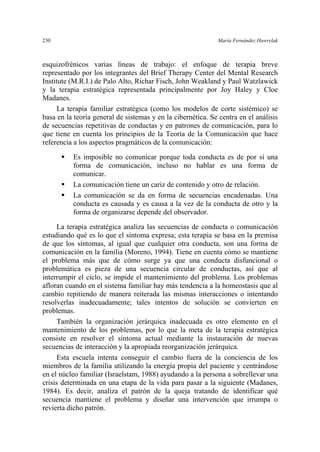230 María Fernández Hawrylak
esquizofrénicos varias líneas de trabajo: el enfoque de terapia breve
representado por los integrantes del Brief Therapy Center del Mental Research
Institute (M.R.I.) de Palo Alto, Richar Fisch, John Weakland y Paul Watzlawick
y la terapia estratégica representada principalmente por Joy Haley y Cloe
Madanes.
La terapia familiar estratégica (como los modelos de corte sistémico) se
basa en la teoría general de sistemas y en la cibernética. Se centra en el análisis
de secuencias repetitivas de conductas y en patrones de comunicación, para lo
que tiene en cuenta los principios de la Teoría de la Comunicación que hace
referencia a los aspectos pragmáticos de la comunicación:
Es imposible no comunicar porque toda conducta es de por sí una
forma de comunicación, incluso no hablar es una forma de
comunicar.
La comunicación tiene un cariz de contenido y otro de relación.
La comunicación se da en forma de secuencias encadenadas. Una
conducta es causada y es causa a la vez de la conducta de otro y la
forma de organizarse depende del observador.
La terapia estratégica analiza las secuencias de conducta o comunicación
estudiando qué es lo que el síntoma expresa; esta terapia se basa en la premisa
de que los síntomas, al igual que cualquier otra conducta, son una forma de
comunicación en la familia (Moreno, 1994). Tiene en cuenta cómo se mantiene
el problema más que de cómo surge ya que una conducta disfuncional o
problemática es pieza de una secuencia circular de conductas, así que al
interrumpir el ciclo, se impide el mantenimiento del problema. Los problemas
afloran cuando en el sistema familiar hay más tendencia a la homeostasis que al
cambio repitiendo de manera reiterada las mismas interacciones o intentando
resolverlas inadecuadamente; tales intentos de solución se convierten en
problemas.
También la organización jerárquica inadecuada es otro elemento en el
mantenimiento de los problemas, por lo que la meta de la terapia estratégica
consiste en resolver el síntoma actual mediante la instauración de nuevas
secuencias de interacción y la apropiada reorganización jerárquica.
Esta escuela intenta conseguir el cambio fuera de la conciencia de los
miembros de la familia utilizando la energía propia del paciente y centrándose
en el núcleo familiar (Israelstam, 1988) ayudando a la persona a sobrellevar una
crisis determinada en una etapa de la vida para pasar a la siguiente (Madanes,
1984). Es decir, analiza el patrón de la queja tratando de identificar qué
secuencia mantiene el problema y diseñar una intervención que irrumpa o
revierta dicho patrón.
 